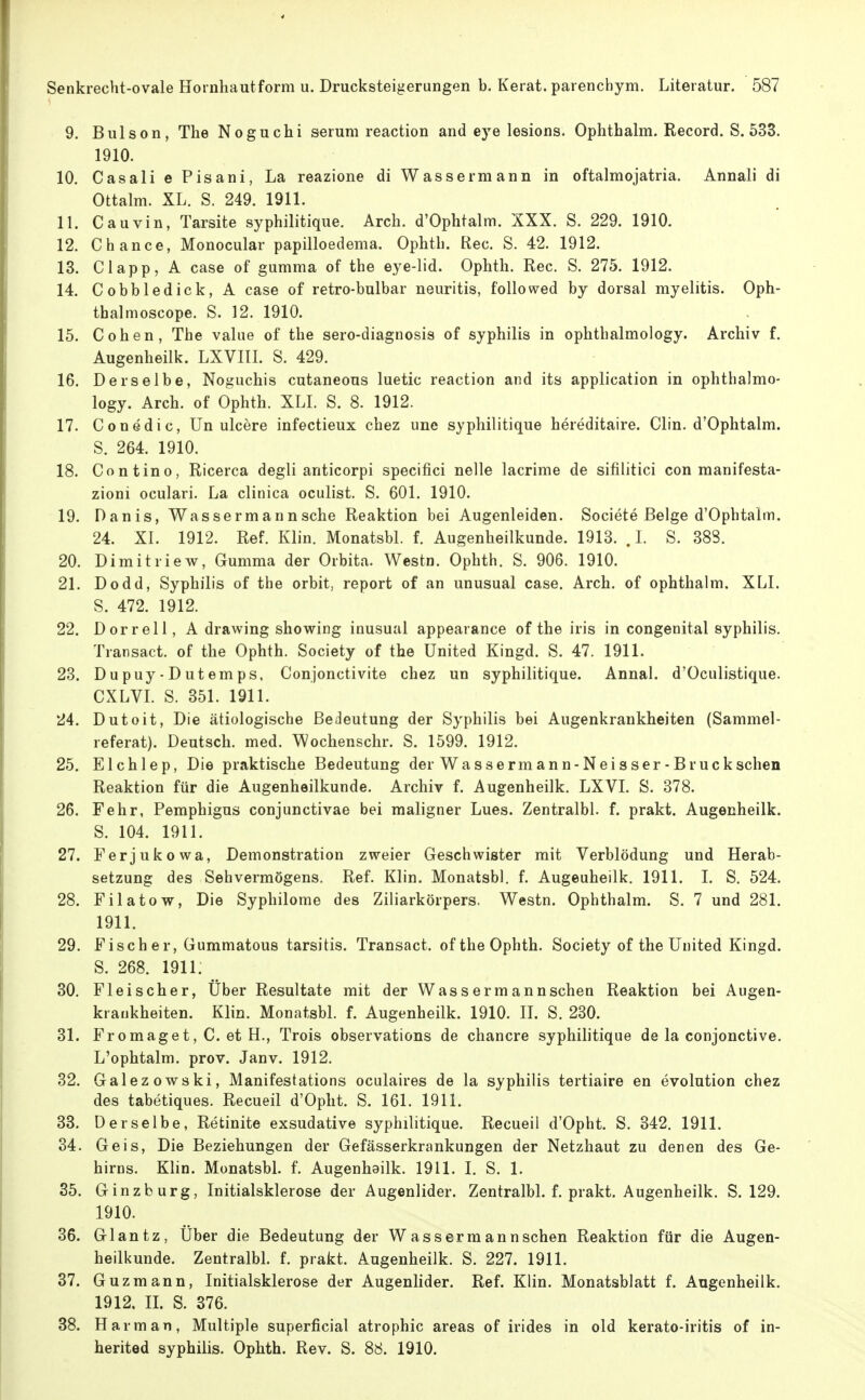 9. Bulson, The Noguchi serum reaction and e3e lesions. Ophthalm. Record. S. 533. 1910. 10. Gas all e Pisani, La reazione di Wassermann in oftalmojatria. Annali di Ottalm. XL. S. 249. 1911. 11. Cauvin, Tarsite syphilitique. Arch. d'Ophtalm. XXX. S. 229. 1910. 12. Chance, Monocular papilloedema. Ophth. Ree. S. 42. 1912. 13. Clapp, A case of gumma of the eye-lid. Ophth. Ree. S. 275. 1912. 14. Cobbledick,A case of retro-bulbar neuritis, followed by dorsal myelitis. Oph- thalmoscope. S. 12. 1910. 15. Cohen, The value of the sero-diagnosis of Syphilis in ophthalmology. Archiv f. Augenheilk. LXVIII. S. 429. 16. Derselbe, Noguchis cutaneous luetic reaction and its application in ophthalmo- logy. Arch. of Ophth. XLL S. 8. 1912. 17. Conedic, Un ulcere infectieux chez une syphilitique hereditaire. Clin. d'Ophtalm. S. 264. 1910. 18. Contino, Ricerca degli anticorpi specifici nelle lacrime de sifilitici con manifesta- zioni oculari. La clinica oculist. S. 601. 1910. 19. Danis, Wassermannsche Reaktion bei Augenleiden. Societe Beige d'Ophtalm. 24. XI. 1912. Ref. Klin. Monatsbl. f. Augenheilkunde. 1913. . L S. 388. 20. Dimitriew, Gumma der Orbita. Westn. Ophth. S. 906. 1910. 21. Dodd, Syphilis of the orbit, report of an unusual case. Arch. of ophthalm. XLI. S. 472. 1912. 22. Dorreil, A drawing showing inusual appearance of the iris in congenital syphilis. Transact. of the Ophth. Society of the United Kingd. S. 47. 1911. 23. Dupuy-Dutemps, Conjonctivite chez un syphilitique. Annal. d'Oculistique. CXLVI. S. 351. 1911. 24. Dutoit, Die ätiologische Bedeutung der Syphilis bei Augenkrankheiten (Sammel- referat). Deutsch, med. Wochenschr. S. 1599. 1912. 25. Elchlep, Die praktische Bedeutung der Wassermann-Neisser-Bruckschen Reaktion für die Augenheilkunde. Archiv f. Augenheilk. LXVI. S. 378. 26. Fehr, Pemphigus conjunctivae bei maligner Lues. Zentralbl. f. prakt. Augenheilk. S. 104. 1911. 27. Ferjukowa, Demonstration zweier Geschwister mit Verblödung und Herab- setzung des Sehvermögens. Ref. Klin. Monatsbl. f. Augenheilk. 1911. I. S. 524. 28. Filatow, Die Syphilome des Ziliarkörpers. Westn. Ophthalm. S. 7 und 281. 1911. 29. Fischer, Gummatous tarsitis. Transact. of the Ophth. Society of the United Kingd. S. 268. 1911: 30. Fleischer, Über Resultate mit der Wassermannschen Reaktion bei Augen- krankheiten. Klin. Monatsbl. f. Augenheilk. 1910. II. S. 230. 31. Fromaget, C. et H., Treis observations de chancre syphilitique de la conjonctive. L'ophtalm. prov. Janv. 1912. 32. Galezowski, Manifestations oculaires de la syphilis tertiaire en evolution chez des tabetiques. Recueil d'Opht. S. 161. 1911. 33. Derselbe, Retinite exsudative syphilitique. Recueil d'Opht. S. 342. 1911. 34. Geis, Die Beziehungen der Gefässerkrankungen der Netzhaut zu denen des Ge- hirns. Klin. MonatsbL f. Augenhailk. 1911. I. S. 1. 85. Ginzburg, Initialsklerose der Augenlider. Zentralbl. f. prakt. Augenheilk. S. 129. 1910. 36. Glantz, Über die Bedeutung der Wassermann sehen Reaktion für die Augen- heilkunde. Zentralbl. f. prakt. Augenheilk. S. 227. 1911. 37. G uz mann, Initialsklerose der Augenlider. Ref. Klin. Monatsblatt f. Augenheilk. 1912, IL S. 376. 38. Harm an, Multiple superficial atrophic areas of irides in old kerato-iritis of in- herited syphilis. Ophth. Rev. S. 88. 1910.