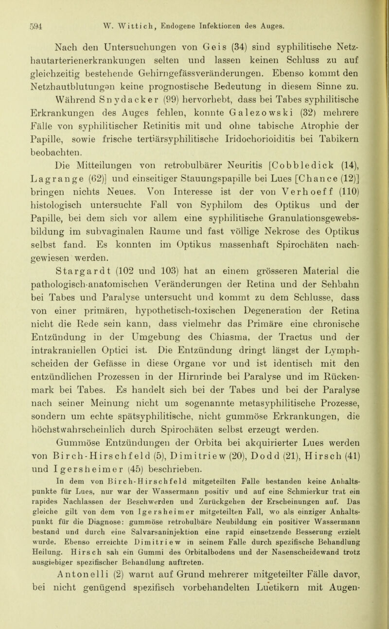 Nach den Untersuchungen von Geis (34) sind syphihtische Netz- hautarterienerkrankungen selten und lassen keinen Schluss zu auf gleichzeitig bestehende GehirngefässVeränderungen. Ebenso kommt den Netzhautblutung9n keine prognostische Bedeutung in diesem Sinne zu. Während Snydacker (99) hervorhebt, dass bei Tabes syphihtische Erkrankungen des Auges fehlen, konnte Galezowski (32) mehrere Fälle von syphilitischer Retinitis mit und ohne tabische Atrophie der Papille, sowie frische tertiärsyphilitische Iridochorioiditis bei Tabikern beobachten. Die Mitteilungen von retrobulbärer Neuritis [Cobbledick (14), Lagrange (62)] und einseitiger Stauungspapille bei Lues [Chance (12)] bringen nichts Neues. Von Interesse ist der von Verhoeff (HO) histologisch untersuchte Fall von Syphilom des Optikus und der Papille, bei dem sich vor allem eine syphilitische Granulationsgewebs- bildung im subvaginalen Räume und fast völhge Nekrose des Optikus selbst fand. Es konnten im Optikus massenhaft Spirochäten nach- gewiesen werden. Stargardt (102 und 103) hat an einem grösseren Material die pathologisch-anatomischen Veränderungen der Retina und der Sehbahn bei Tabes und Paralyse untersucht und kommt zu dem Schlüsse, dass von einer primären, hypothetisch-toxischen Degeneration der Retina nicht die Rede sein kann, dass vielmehr das Primäre eine chronische Entzündung in der Umgebung des Chiasma, der Tractus und der intrakraniellen Optici ist. Die Entzündung dringt längst der Lymph- scheiden der Gefässe in diese Organe vor und ist identisch mit den entzündlichen Prozessen in der Hirnrinde bei Paralyse und im Rücken- mark bei Tabes. Es handelt sich bei der Tabes und bei der Paralyse nach seiner Meinung nicht um sogenannte metasyphilitische Prozesse, sondern um echte spätsyphilitische, nicht gummöse Erkrankungen, die höchstwahrscheinlich durch Spirochäten selbst erzeugt werden. Gummöse Entzündungen der Orbita bei akquirierter Lues werden von Birch-Hirschf eld (5), Dimitriew (20), Dodd (21), Hirsch (41) und Igersheimer (45) beschrieben. In dem von Bi rc h-H irsch f e 1 d mitgeteilten Falle bestanden keine Anhalts- punkte für Lues, nur war der Wassermann positiv und auf eine Schmierkur trat ein rapides Nachlassen der Beschwerden und Zurückgehen der Erscheinungen auf. Das gleiche gilt von dem von Igersheimer mitgeteilten Fall, wo als einziger Anhalts- punkt für die Diagnose: gummöse retrobulbäre Neubildung ein positiver Wassermann bestand und durch eine Salvarsaninjektion eine rapid einsetzende Besserung erzielt wurde. Ebenso erreichte Dimitriew in seinem Falle durch spezifische Behandlung Heilung. Hirsch sah ein Gummi des Orbitalbodens und der Nasenscheidewand trotz ausgiebiger spezifischer Behandlung auftreten. Antonelli (2) warnt auf Grund mehrerer mitgeteilter Fälle davor, bei nicht genügend spezifisch vorbehandelten Luetikern mit Augen-