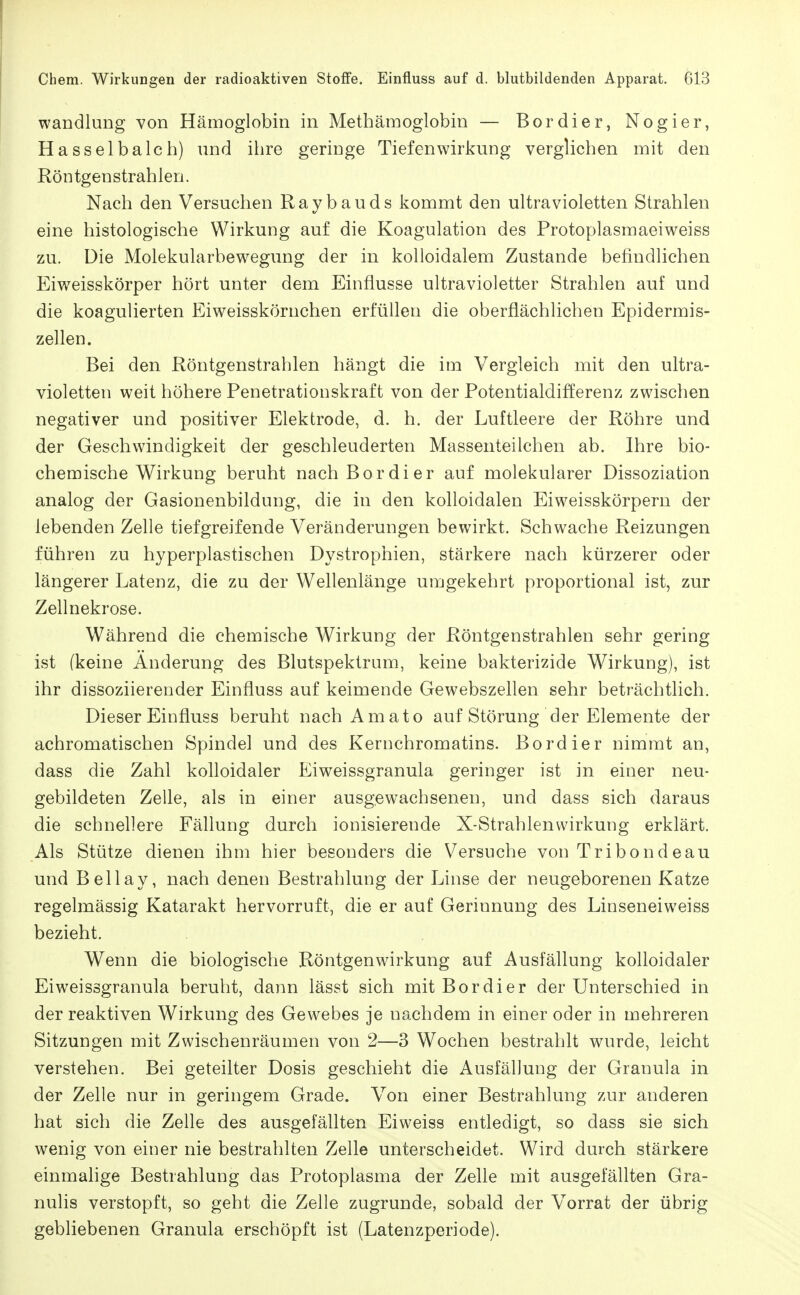 Wandlung von Hämoglobin in Methämoglobin — Bordier, Nogier, Hasselbalch) und ihre geringe Tiefenwirkung verglichen mit den Röntgenstrahlen. Nach den Versuchen Raybauds kommt den ultravioletten Strahlen eine histologische Wirkung auf die Koagulation des Protoplasmaeiweiss zu. Die Molekularbew^egnng der in kolloidalem Zustande befindlichen Eiweisskörper hört unter dem Einflüsse ultravioletter Strahlen auf und die koagulierten Eiweisskörnchen erfüllen die oberflächlichen Epidermis- zellen. Bei den Röntgenstrahlen hängt die im Vergleich mit den ultra- violetten weit höhere Penetrationskraft von der Potentialdifferenz zwischen negativer und positiver Elektrode, d. h. der Luftleere der Röhre und der Geschwindigkeit der geschleuderten Massenteilchen ab. Ihre bio- chemische Wirkung beruht nach Bordier auf molekularer Dissoziation analog der Gasionenbildung, die in den kolloidalen Eiweisskörpern der lebenden Zelle tiefgreifende Veränderungen bewirkt. Schwache Reizungen führen zu hyperplastischen Dystrophien, stärkere nach kürzerer oder längerer Latenz, die zu der Wellenlänge umgekehrt proportional ist, zur Zellnekrose. Während die chemische Wirkung der Röntgenstrahlen sehr gering ist (keine Änderung des Blutspektrum, keine bakterizide Wirkung), ist ihr dissoziierender Einfluss auf keimende Gewebszellen sehr beträchtlich. Dieser Einfluss beruht nach Amato auf Störung der Elemente der achromatischen Spindel und des Kernchromatins. Bordier nimmt an, dass die Zahl kolloidaler Eiweissgranula geringer ist in einer neu- gebildeten Zelle, als in einer ausgewachsenen, und dass sich daraus die schnellere Fällung durch ionisierende X-Strahlenwirkung erklärt. Als Stütze dienen ihm hier besonders die Versuche von Tribondeau und Beilay, nach denen Bestrahlung der Linse der neugeborenen Katze regelmässig Katarakt hervorruft, die er auf Gerinnung des Linseneiweiss bezieht. Wenn die biologische Röntgenwirkung auf Ausfällung kolloidaler Eiweissgranula beruht, dann lässt sich mit Bordier der Unterschied in der reaktiven Wirkung des Gewebes je nachdem in einer oder in mehreren Sitzungen mit Zwischenräumen von 2—3 Wochen bestrahlt wurde, leicht verstehen. Bei geteilter Dosis geschieht die Ausfällung der Granula in der Zelle nur in geringem Grade. Von einer Bestrahlung zur anderen hat sich die Zelle des ausgefällten Eiweiss entledigt, so dass sie sich wenig von einer nie bestrahlten Zelle unterscheidet. Wird durch stärkere einmalige Bestrahlung das Protoplasma der Zelle mit ausgefällten Gra- nulis verstopft, so geht die Zelle zugrunde, sobald der Vorrat der übrig gebliebenen Granula erschöpft ist (Latenzperiode).