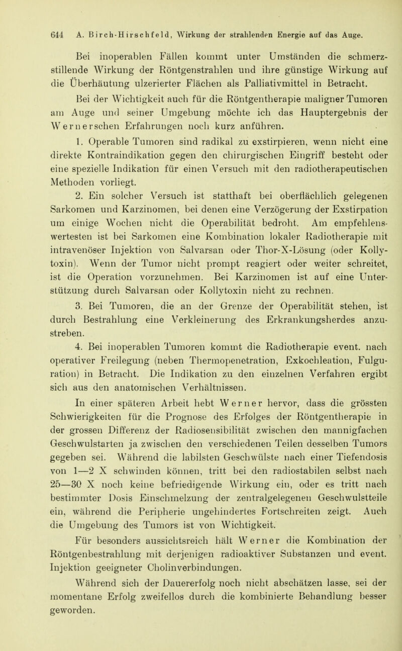 Bei inoperablen Fällen kommt unter Umständen die schmerz- stillende Wirkung der Röntgenstrahlen und ihre günstige Wirkung auf die Uberhäutung ulzerierter Flächen als Palliativmittel in Betracht. Bei der Wichtigkeit auch für die Röntgentherapie maligner Tumoren am Auge und seiner Umgebung möchte ich das Hauptergebnis der Wernersehen Erfahrungen noch kurz anführen. 1. Operable Tumoren sind radikal zu exstirpieren, wenn nicht eine direkte Kontraindikation gegen den chirurgischen Eingriff besteht oder eine spezielle Indikation für einen Versuch mit den radiotherapeutischen Methoden vorliegt. 2. Ein solcher Versuch ist statthaft bei oberflächlich gelegenen Sarkomen und Karzinomen, bei denen eine Verzögerung der Exstirpation um einige Wochen nicht die Operabilität bedroht. Am empfehlens- wertesten ist bei Sarkomen eine Kombination lokaler Radiotherapie mit intravenöser Injektion von Salvarsan oder Thor-X-Lösung (oder Kolly- toxin). Wenn der Tumor nicht prompt reagiert oder weiter schreitet, ist die Operation vorzunehmen. Bei Karzinomen ist auf eine Unter- stützung durch Salvarsan oder Kollytoxin nicht zu rechnen. 3. Bei Tumoren, die an der Grenze der Operabilität stehen, ist durch Bestrahlung eine Verkleinerung des Erkrankungsherdes anzu- streben. 4. Bei inoperablen Tumoren kommt die Radiotherapie event. nach operativer Freilegung (neben Thermopenetration, Exkochleation, Fulgu- ration) in Betracht. Die Indikation zu den einzelnen Verfahren ergibt sich aus den anatomischen Verhältnissen. In einer späteren Arbeit hebt Werner hervor, dass die grössten Schwierigkeiten für die Prognose des Erfolges der Röntgentherapie in der grossen Differenz der Radiosensibilität zwischen den mannigfachen Geschwulstarten ja zwischen den verschiedenen Teilen desselben Tumors gegeben sei. Während die labilsten Geschwülste nach einer Tiefendosis von 1—2 X schwinden können, tritt bei den radiostabilen selbst nach 25—30 X noch keine befriedigende Wirkung ein, oder es tritt nach bestimmter Dosis Einschmelzung der zentralgelegenen Geschwulstteile ein, während die Peripherie ungehindertes Fortschreiten zeigt. Auch die Umgebung des Tumors ist von Wichtigkeit. Für besonders aussichtsreich hält Werner die Kombination der Röntgenbestrahlung mit derjenigen radioaktiver Substanzen und event. Injektion geeigneter Cholinverbindungen. Während sich der Dauererfolg noch nicht abschätzen lasse, sei der momentane Erfolg zweifellos durch die kombinierte Behandlung besser geworden.