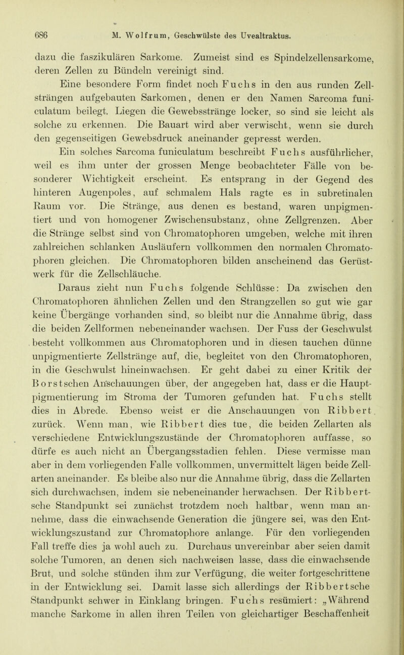 dazu die faszikulären Sarkome. Zumeist sind es Spindelzellensarkome, deren Zellen zu Bündeln vereinigt sind. Eine besondere Form findet noch Fuchs in den aus runden Zell- strängen aufgebauten Sarkomen, denen er den Namen Sarcoma funi- culatum beilegt. Liegen die Gewebsstränge locker, so sind sie leicht als solche zu erkennen. Die Bauart wird aber verwischt, wenn sie durch den gegenseitigen Gewebsdruck aneinander gepresst werden. Ein solches Sarcoma funiculatum beschreibt Fuchs ausführlicher, weil es ihm unter der grossen Menge beobachteter Fälle von be- sonderer Wichtigkeit erscheint. Es entsprang in der Gegend des hinteren Augenpoles, auf schmalem Hals ragte es in subretinalen Kaum vor. Die Stränge, aus denen es bestand, waren unpigmen- tiert und von homogener Zwischensubstanz, ohne Zellgrenzen. Aber die Stränge selbst sind von Chromatophoren umgeben, welche mit ihren zahlreichen schlanken Ausläufern vollkommen den normalen Chromato- phoren gleichen. Die Chromatophoren bilden anscheinend das Gerüst- werk für die Zellschläuche. Daraus zieht nun Fuchs folgende Schlüsse: Da zwischen den Chromatophoren ähnlichen Zellen und den Strangzellen so gut wie gar keine Übergänge vorhanden sind, so bleibt nur die Annahme übrig, dass die beiden Zellformen nebeneinander wachsen. Der Fuss der Geschwulst besteht vollkommen aus Chromatophoren und in diesen tauchen dünne unpigmentierte Zellstränge auf, die, begleitet von den Chromatophoren, in die Geschwulst hineinwachsen. Er geht dabei zu einer Kritik der B o r s t sehen Anschauungen über, der angegeben hat, dass er die Haupt- pigmentierung im Stroma der Tumoren gefunden hat. Fuchs stellt dies in Abrede. Ebenso weist er die Anschauungen von Ribbert zurück. Wenn man, wie Ribbert dies tue, die beiden Zellarten als verschiedene Entwicklungszustände der Chromatophoren auffasse, so dürfe es auch nicht an Ubergangsstadien fehlen. Diese vermisse man aber in dem vorliegenden Falle vollkommen, unvermittelt lägen beide Zell- arten aneinander. Es bleibe also nur die Annahme übrig, dass die Zellarten sich durchwachsen, indem sie nebeneinander herwachsen. Der Ribbert- sche Standpunkt sei zunächst trotzdem noch haltbar, wenn man an- nehme, dass die einwachsende Generation die jüngere sei, was den Ent- wicklungszustand zur Chromatophore anlange. Für den vorliegenden Fall treffe dies ja wohl auch zu. Durchaus unvereinbar aber seien damit solche Tumoren, an denen sich nachweisen lasse, dass die einwachsende Brut, und solche stünden ihm zur Verfügung, die weiter fortgeschrittene in der Entwicklung sei. Damit lasse sich allerdings der Ribbert sehe Standpunkt schwer in Einklang bringen. Fuchs resümiert: Während manche Sarkome in allen ihren Teilen von gleichartiger Beschaffenheit