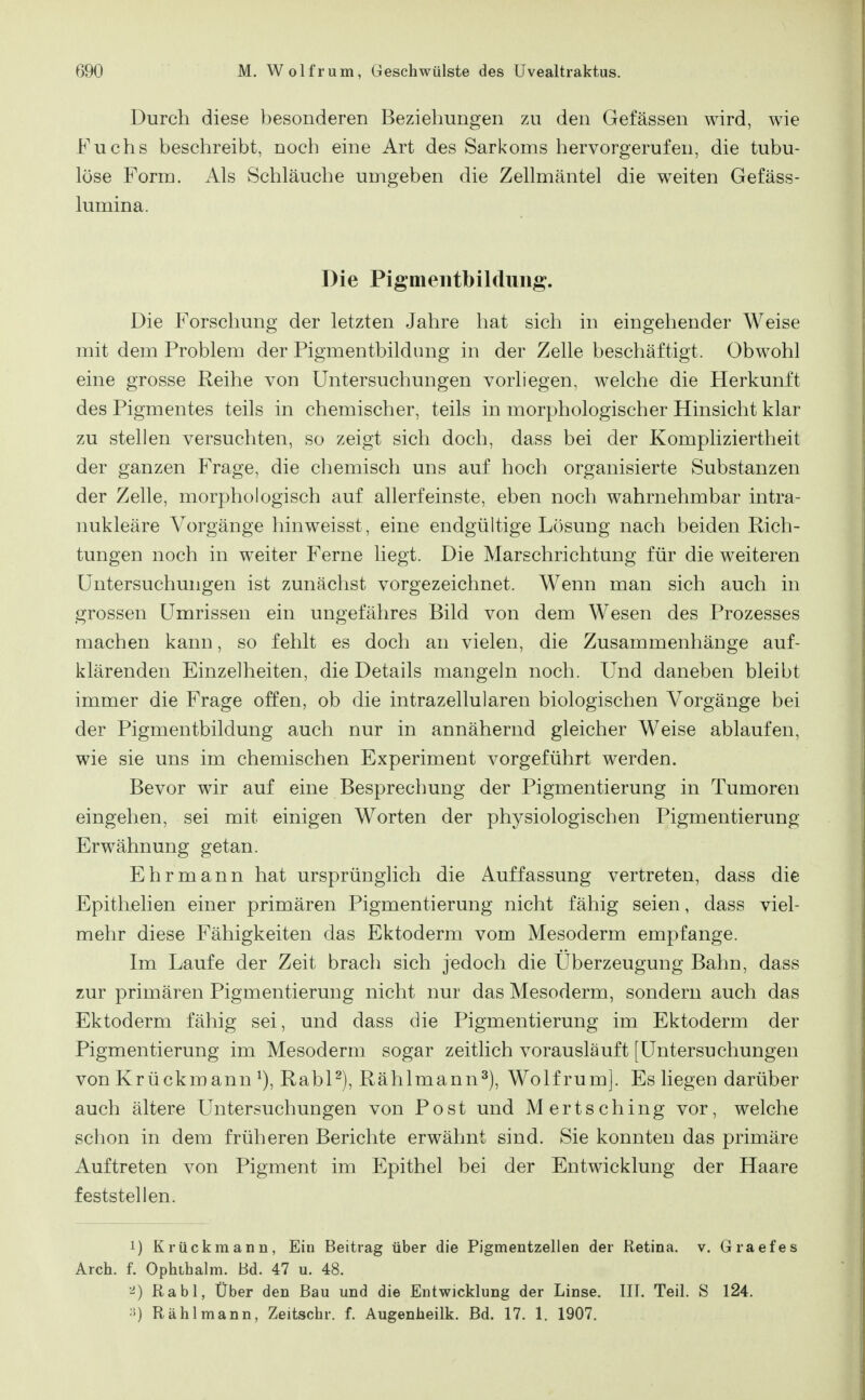 Durch diese besonderen Beziehungen zu den Gefässen wird, wie Fuchs beschreibt, noch eine Art des Sarkoms hervorgerufen, die tubu- löse Form. Als Schläuche umgeben die Zellmäntel die weiten Gefäss- lumina. Die Pigmentbildung. Die Forschung der letzten Jahre hat sich in eingehender Weise mit dem Problem der Pigmentbildung in der Zelle beschäftigt. Obwohl eine grosse Reihe von Untersuchungen vorliegen, welche die Herkunft des Pigmentes teils in chemischer, teils in morphologischer Hinsicht klar zu stellen versuchten, so zeigt sich doch, dass bei der Kompliziertheit der ganzen Frage, die chemisch uns auf hoch organisierte Substanzen der Zelle, morphologisch auf allerfeinste, eben noch wahrnehmbar intra- nukleäre Vorgänge hinweisst, eine endgültige Lösung nach beiden Rich- tungen noch in weiter Ferne liegt. Die Marschrichtung für die weiteren Untersuchungen ist zunächst vorgezeichnet. Wenn man sich auch in grossen Umrissen ein ungefähres Bild von dem Wesen des Prozesses machen kann, so fehlt es doch an vielen, die Zusammenhänge auf- klärenden Einzelheiten, die Details mangeln noch. Und daneben bleibt immer die Frage offen, ob die intrazellularen biologischen Vorgänge bei der Pigmentbildung auch nur in annähernd gleicher Weise ablaufen, wie sie uns im chemischen Experiment vorgeführt werden. Bevor wir auf eine Besprechung der Pigmentierung in Tumoren eingehen, sei mit einigen Worten der physiologischen Pigmentierung Erwähnung getan. Ehr mann hat ursprünglich die Auffassung vertreten, dass die Epithelien einer primären Pigmentierung nicht fähig seien, dass viel- mehr diese Fähigkeiten das Ektoderm vom Mesoderm empfange. Im Laufe der Zeit brach sich jedoch die Überzeugung Bahn, dass zur primären Pigmentierung nicht nur das Mesoderm, sondern auch das Ektoderm fähig sei, und dass die Pigmentierung im Ektoderm der Pigmentierung im Mesoderm sogar zeitlich vorausläuft [Untersuchungen von Krückmann RabP), Rählmann^), Wolf rum]. Es liegen darüber auch ältere Untersuchungen von Post und Mertsching vor, welche schon in dem früheren Berichte erwähnt sind. Sie konnten das primäre Auftreten von Pigment im Epithel bei der Entwicklung der Haare feststellen. 1) Krückmann, Ein Beitrag über die Pigmentzellen der Retina, v. Graefes Arch. f. Ophihalm. Bd. 47 u. 48. Rabl, Über den Bau und die Entwicklung der Linse. III. Teil. S 124. ■>) Rählmann, Zeitschr. f. Augenheilk. Bd. 17. 1. 1907.