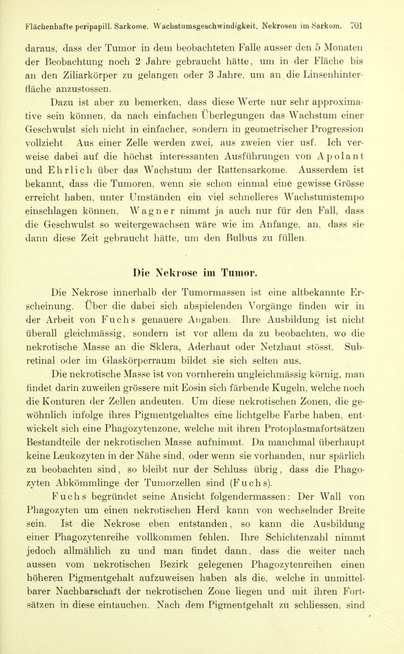 daraus, dass der Tumor in dem beobachteten Falle ausser den 5 Monaten der Beobachtung noch 2 Jahre gebraucht hätte, um in der Fläche bis an den Ziliarkörper zu gelangen oder 3 Jahre, um an die Linsenhinter- fläche anzustossen. Dazu ist aber zu bemerken, dass diese Werte nur sehr approxima- tive sein können, da nach einfachen Überlegungen das Wachstum einer Geschwulst sich nicht in einfacher, sondern in geometrischer Progression vollzieht Aus einer Zelle werden zwei^ aus zweien vier usf. Ich ver- weise dabei auf die höchst interessanten Ausführungen von Apolant und Ehrlich über das Wachstum der Rattensarkome. Ausserdem ist bekannt, dass die Tumoren, w^enn sie schon einmal eine gewisse Grösse erreicht haben, unter Umständen ein viel schnelleres Wachstumstempo einschlagen können, Wagner nimmt ja auch nur für den Fall, dass die Geschwulst so weitergewachsen wäre w^ie im Anfange, an, dass sie dann diese Zeit gebraucht hätte, um den Bulbus zu füllen. Die Nekrose im Tumor. Die Nekrose innerhalb der Tumormassen ist eine altbekannte Er- scheinung. Über die dabei sich abspielenden Vorgänge finden wir in der Arbeit von Fuchs genauere Angaben. Ihre Ausbildung ist nicht überall gleichmässig, sondern ist vor allem da zu beobachten, wo die nekrotische Masse an die Sklera, Aderhaut oder Netzhaut stösst. Sub- retinal oder im Glaskörperraum bildet sie sich selten aus. Die nekrotische Masse ist von vornherein ungleichmässig körnig, man findet darin zuweilen grössere mit Eosin sich färbende Kugeln, welche noch die Konturen der Zellen andeuten. Um diese nekrotischen Zonen, die ge- wöhnlich infolge ihres Pigmentgehaltes eine lichtgelbe Farbe haben, ent- wickelt sich eine Phagozytenzone, welche mit ihren Protoplasmafortsätzen Bestandteile der nekrotischen Masse aufnimmt. Da manchmal überhaupt keine Leukozyten in der Nähe sind, oder wenn sie vorhanden, nur spärlich zu beobachten sind, so bleibt nur der Schluss übrig, dass die Phago- zyten Abkömmlinge der Tumorzellen sind (Fuchs). Fuchs begründet seine Ansicht folgendermassen: Der Wall von Phagozyten um einen nekrotischen Herd kann von wechselnder Breite sein. Ist die Nekrose eben entstanden, so kann die Ausbildung einer Phagozytenreihe vollkommen fehlen. Ihre Schichtenzahl nimmt jedoch allmählich zu und man findet dann, dass die weiter nach aussen vom nekrotischen Bezirk gelegenen Phagozytenreihen einen höheren Pigmentgehalt aufzuweisen haben als die, welche in unmittel- barer Nachbarschaft der nekrotischen Zone liegen und mit ihren Fort- sätzen in diese eintauchen. Nach dem Pigmentgehalt zu schliessen, sind