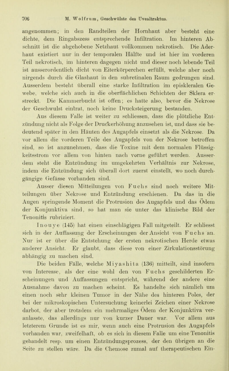 angenommen; in den Randteilen der Hornhaut aber besteht eine dichte, dem Ringabszess entsprechende Infiltration. Im hinteren Ab- schnitt ist die abgehobene Netzhaut vollkommen nekrotisch. Die Ader- haut existiert nur in der temporalen Hälfte und ist hier im vorderen Teil nekrotisch, im hinteren dagegen nicht und dieser noch lebende Teil ist ausserordentlich dicht von Eiterkörperchen erfüllt, welche aber noch nirgends durch die Glashaut in den subretinalen Raum gedrungen sind. Ausserdem besteht überall eine starke Infiltration im episkleralen Ge- webe, welche sich auch in die oberflächlichen Schichten der Sklera er- streckt. Die Kammerbucht ist offen; es hatte also, bevor die Nekrose der Geschwulst eintrat, noch keine Drucksteigerung bestanden. Aus diesem Falle ist weiter zu schliessen, dass die plötzliche Ent- zündung nicht als Folge der Druckerhöhung anzusehen ist, und dass sie be- deutend später in den Häuten des Augapfels einsetzt als die Nekrose. Da vor allem die vorderen Teile des Augapfels von der Nekrose betroffen sind, so ist anzunehmen, dass die Toxine mit dem normalen Flüssig- keitsstrom vor allem von hinten nach vorne geführt werden. Ausser- dem steht die Entzündung im umgekehrten Verhältnis zur Nekrose, indem die Entzündung sich überall dort zuerst einstellt, wo noch durch- gängige Gefässe vorhanden sind. Ausser diesen Mitteilungen von Fuchs sind noch weitere Mit- teilungen über Nekrose und Entzündung erschienen. Da das in die Augen springende Moment die Protrusion des Augapfels und das Odem der Konjunktiva sind, so hat man sie unter das klinische Bild der Tenonitis rubriziert. Inouye (145) hat einen einschlägigen Fall mitgeteilt. Er schliesst sich in der Auffassung der Erscheinungen der Ansicht von Fuchs an. Nur ist er über die Entstehung der ersten nekrotischen Herde etwas anderer Ansicht. Er glaubt, dass diese von einer Zirkulationsstörung- abhängig zu machen sind. Die beiden Fälle, welche Miyashita (136) mitteilt, sind insofern von Interesse, als der eine wohl den von Fuchs geschilderten Er- scheinungen und Auffassungen entspricht, während der andere eine Ausnahme davon zu machen scheint. Es handelte sich nämlich um einen noch s'ehv kleinen Tumor in der Nähe des hinteren Poles, der bei der mikroskopischen Untersuchung keinerlei Zeichen einer Nekrose darbot, der aber trotzdem ein mehrmaliges Odem der Konjunktiva ver- anlasste, das allerdings nur von kurzer Dauer war. Vor allem aus letzterem Grunde ist es mir, wenn auch eine Protrusion des Augapfels vorhanden war, zweifelhaft, ob es sich in diesem Falle um eine Tenonitis gehandelt resp. um einen Entzündungsprozess, der den übrigen an die Seite zu stellen wäre. Da die Chemose zumal auf therapeutischen Ein-