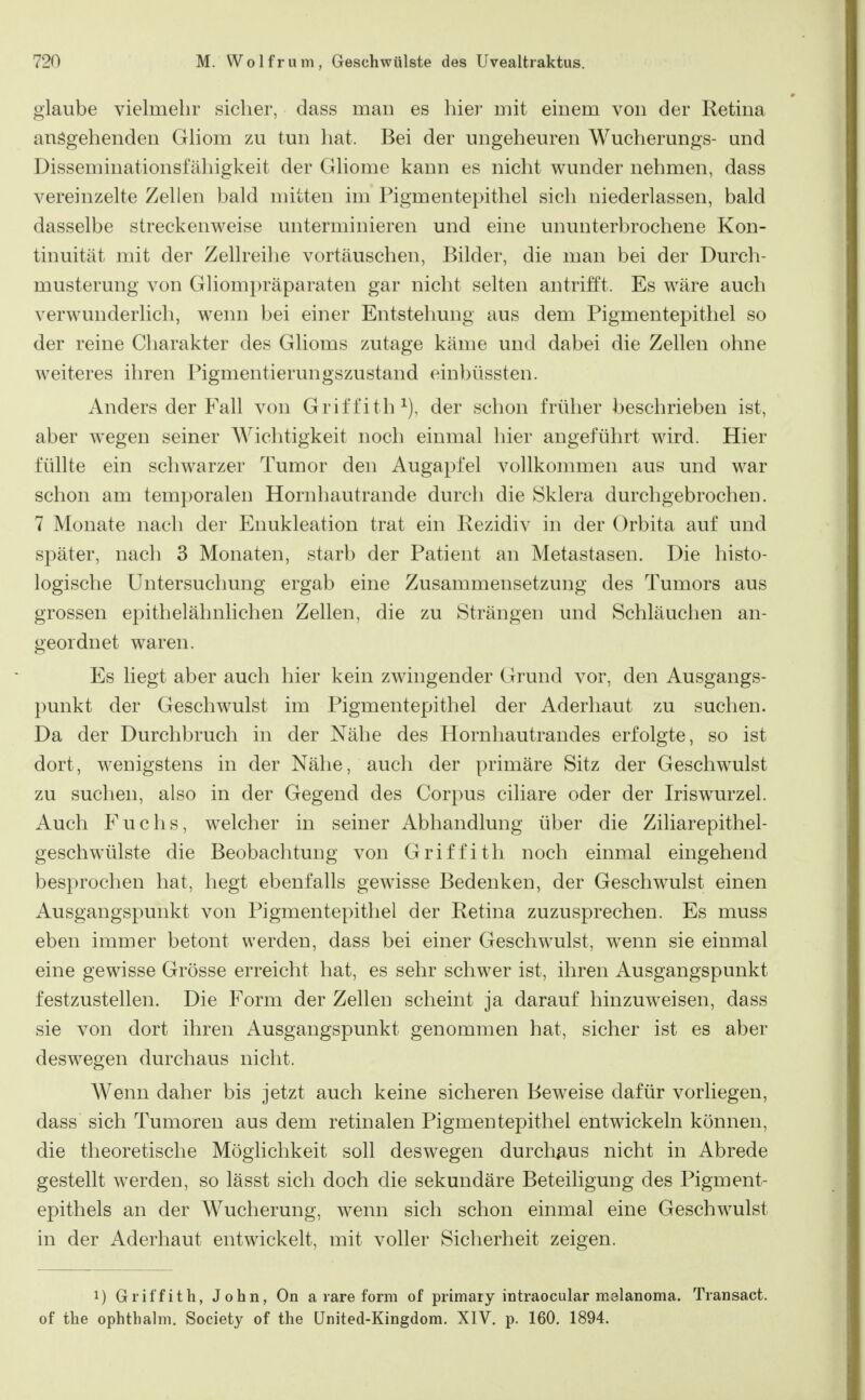 glaube vielmehr sicher, dass man es hie)' mit einem von der Retina anögehenden Gliom zu tun hat. Bei der ungeheuren Wucherungs- und Disseminationsfähigkeit der Gliome kann es nicht wunder nehmen, dass vereinzelte Zellen bald mitten im Pigmentepithel sich niederlassen, bald dasselbe streckenweise unterminieren und eine ununterbrochene Kon- tinuität mit der Zellreilie vortäuschen, Bilder, die man bei der Durch- musterung von Gliompräparaten gar nicht selten antrifft. Es wäre auch verwunderlich, wenn bei einer Entstehung aus dem Pigmentepitliel so der reine Charakter des Glioms zutage käme und dabei die Zellen ohne weiteres ihren Pigmentierungszustand einbüssten. Anders der Fall von Griffith^), der schon früher beschrieben ist, aber wegen seiner Wichtigkeit noch einmal hier angeführt wird. Hier füllte ein schwarzer Tumor den Augapfel vollkommen aus und war schon am temporalen Hornhautrande durch die Sklera durchgebrochen. 7 Monate nach der Enukleation trat ein Rezidiv in der Orbita auf und später, nach 3 Monaten, starb der Patient an Metastasen. Die histo- logische Untersuchung ergab eine Zusammensetzung des Tumors aus grossen epithelähnlichen Zellen, die zu Strängen und Schläuchen an- geordnet waren. Es liegt aber auch hier kein zwingender Grund vor, den Ausgangs- punkt der Geschwulst im Pigmentepithel der Aderhaut zu suchen. Da der Durchbruch in der Nähe des Hornliautrandes erfolgte, so ist dort, wenigstens in der Nähe, auch der primäre Sitz der Geschwulst zu suchen, also in der Gegend des Corpus ciliare oder der Iriswurzel. Auch Fuchs, welcher in seiner Abhandlung über die Ziliarepithel- geschwülste die Beobachtung von Griffith noch einmal eingehend besprochen hat, hegt ebenfalls gewisse Bedenken, der Geschwulst einen Ausgangspunkt von Pigmentepithel der Retina zuzusprechen. Es muss eben immer betont werden, dass bei einer Geschwulst, w^enn sie einmal eine gewisse Grösse erreicht hat, es sehr schwer ist, ihren Ausgangspunkt festzustellen. Die Form der Zellen scheint ja darauf hinzuw^eisen, dass sie von dort ihren Ausgangspunkt genommen hat, sicher ist es aber deswegen durchaus nicht. Wenn daher bis jetzt auch keine sicheren Beweise dafür vorliegen, dass sich Tumoren aus dem retinalen Pigmentepithel entwickeln können, die theoretische Möglichkeit soll deswegen durchaus nicht in Abrede gestellt werden, so lässt sich doch die sekundäre Beteiligung des Pigment- epithels an der Wucherung, wenn sich schon einmal eine Geschwulst in der Aderhaut entwickelt, mit voller Sicherheit zeigen. 1) Griffith, John, On a rare form of primary intraocular malanoma. Transact. of the ophthalm. Society of the Ünited-Kingdom. XIV. p. 160. 1894.