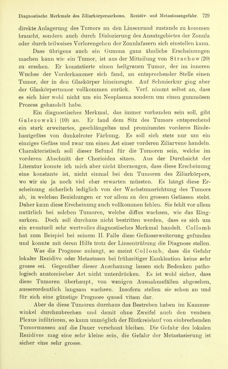 direkte Anlagerung des Tumors an den Linsenrand zustande zu kommen braucht, sondern auch durch Dislozierung des Ansatzgebietes der Zonula oder durch teilweises Verlorengehen der Zonulafasern sich einstellen kann. Dass übrigens auch ein Gumma ganz ähnliche Erscheinungen machen kann wie ein Tumor, ist aus der Mitteilung von Strachow(20) zu ersehen. Er konstatierte einen hellgrauen Tumor, der im inneren Wüchse der Vorderkammer sich fand, an entsprechender Stelle einen Tumor, der in den Glaskörper hineinragte. Auf Schmierkur ging aber der Glaskörpertumor vollkommen zurück. Verf. nimmt selbst an, dass es sich hier wohl nicht um ein Neoplasma sondern um einen gummösen Prozess gehandelt habe. Ein diagnostisches Merkmal, das immer vorhanden sein soll, gibt Galezowski (10) an. Er fand dem Sitz des Tumors entsprechend ein stark erweitertes, geschlängeltes und prominentes vorderes Binde- hautgefäss von dunkelroter Färbung. Es soll sich stets nur um ein einziges Gefäss und zwar um einen Ast einer vorderen Ziliarvene handeln. Charakteristisch soll dieser Befund für die Tumoren sein, welche im vorderen Abschnitt der Chorioidea sitzen. Aus der Durchsicht der Literatur konnte ich mich aber nicht überzeugen, dass diese Erscheinung eine konstante ist, nicht einmal bei den Tumoren des Ziliarkörpers, wo wir sie ja noch viel eher erwarten müssten. Es hängt diese Er- scheinung sicherlich lediglich von der Wachstumsrichtung des Tumors ab, in welchen Beziehungen er vor allem zu den grossen Gefässen steht. Daher kann diese Erscheinung auch vollkommen fehlen. Sie fehlt vor allem natürlich bei solchen Tumoren, welche diffus wachsen, wie das Ring- sarkom. Doch soll durchaus nicht bestritten werden, dass es sich um ein eventuell sehr wertvolles diagnostisches Merkmal handelt. Collomb hat zum Beispiel bei seinem IL Falle diese Gefässerweiterung gefunden und konnte mit deren Hilfe trotz der Linsentrübung die Diagnose stellen. Was die Prognose anlangt, so meint Collomb, dass die Gefahr lokaler Rezidive oder Metastasen bei frühzeitiger Enukleation keine sehr grosse sei. Gegenüber dieser Anschauung lassen sich Bedenken patho- logisch anatomischer Art nicht unterdrücken. Es ist wohl sicher, dass diese Tumoren überhaupt, von wenigen Ausnahmefällen abgesehen, ausserordentlich langsam wachsen. Insofern stellen sie schon an und für sich eine günstige Prognose quoad vitam dar. Aber da diese Tumoren durchaus das Bestreben haben im Kammer- winkel durchzubrechen und damit ohne Zweifel auch den venösen Plexus infiltrieren, so kann unmöglich der Blutkreislauf von einbrechenden Tumormassen auf die Dauer verschont bleiben. Die Gefahr des lokalen Rezidives mag eine sehr kleine sein, die Gefahr der Metastasierung ist sicher eine sehr grosse.