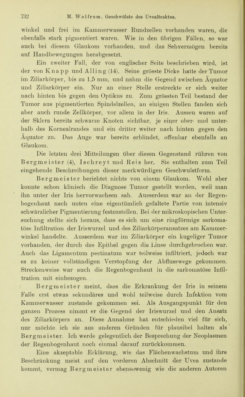 Winkel und frei im Kammerwasser Rundzellen vorhanden waren, die ebenfalls stark pigmentiert waren. Wie in den übrigen Fällen, so war auch bei diesem Glaukom vorhanden, und das Sehvermögen bereits auf Handbewegungen herabgesetzt. Ein zweiter Fall, der von englischer Seite beschrieben wird, ist der von Knapp und Alling (14). Seine grösste Dicke hatte der Tumor im Ziliarkörper, bis zu 1,5 mm, und nahm die Gegend zwischen Äquator und ZiHarkörper ein. Nur an einer Stelle erstreckte er sich weiter nach hinten bis gegen den Optikus zu. Zum grössten Teil bestand der Tumor aus pigmentierten Spindelzellen, an einigen Stellen fanden sich aber auch runde Zellkörper, vor allem in der Iris. Aussen waren auf der Sklera bereits schwarze Knoten sichtbar, je einer ober- und unter- halb des Kornealrandes und ein dritter weiter nach hinten gegen den Äquator zu. Das Auge war bereits erblindet, offenbar ebenfalls an Glaukom. Die letzten drei Mitteilungen über diesen Gegenstand rühren von Bergmeister (4), Ischreyt und Reis her. Sie enthalten zum Teil eingehende Beschreibungen dieser merkwürdigen Geschwulstform. Bergmeister berichtet nichts von einem Glaukom. Wohl aber konnte schon klinisch die Diagnose Tumor gestellt werden, weil man ihn unter der Iris hervorwachsen sah. Ausserdem war an der Regen- bogenhaut nach unten eine eigentümlich gefaltete Partie von intensiv schwärzlicher Pigmentierung festzustellen. Bei der mikroskopischen Unter- suchung stellte sich heraus, dass es sich um eine ringförmige sarkoma- töse Infiltration der Iriswurzel und des Ziliarkörperansatzes am Kammer- winkel handelte. Ausserdem war im Ziliarkörper ein kugeliger Tumor vorhanden, der durch das Epithel gegen die Linse durchgebrochen war. Auch das Ligamentum pectinatum war teilweise infiltriert, jedoch war es zu keiner vollständigen Verstopfung der Abflusswege gekommen. Streckenweise war auch die Regenbogenhaut in die sarkomatöse Infil- tration mit einbezogen. Bergmeister meint, dass die Erkrankung der Iris in seinem Falle erst etwas sekundäres und wohl teilweise durch Infektion vom Kammerwasser zustande gekommen sei. Als Ausgangspunkt für den ganzen Prozess nimmt er die Gegend der Iriswurzel und den Ansatz des Ziliarkörpers an. Diese Annahme hat entschieden viel für sich, nur möchte ich sie aus anderen Gründen für plausibel halten als Bergmeister. Ich werde gelegentlich der Besprechung der Neoplasmen der Regenbogenhaut noch einmal darauf zurückkommen. Eine akzeptable Erklärung, wie das Flächenwachstum und ihre Beschränkung meist auf den vorderen Abschnitt der Uvea zustande kommt, vermag Bergmeister ebenst)wenig wie die anderen Autoren