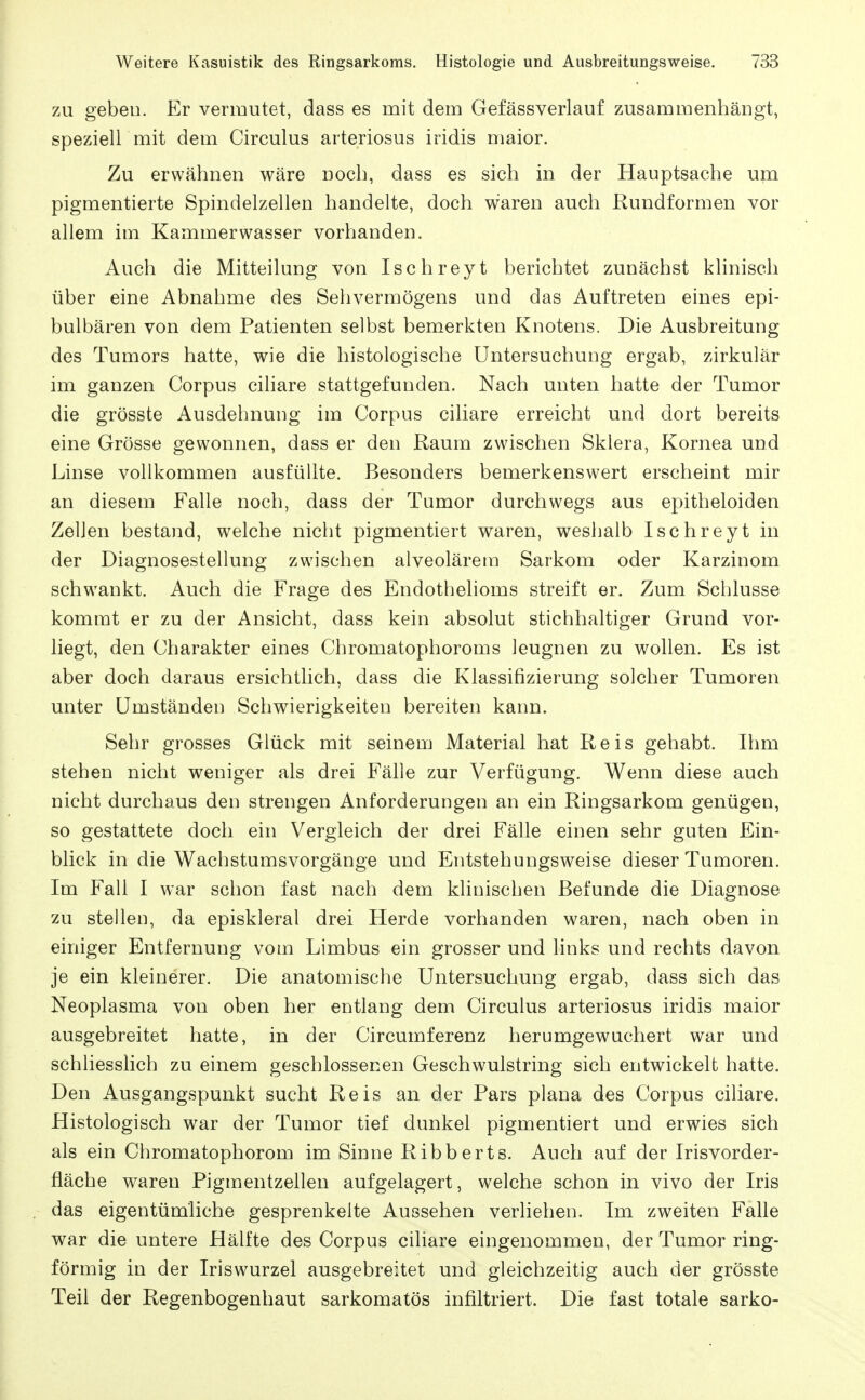 ZU gebeu. Er vermutet, dass es mit dem Gefässverlauf zusammenhängt, speziell mit dem Circulus arteriosus iridis maior. Zu erwähnen wäre noch, dass es sich in der Hauptsache um pigmentierte Spindelzellen handelte, doch waren auch Rundformen vor allem im Kammerwasser vorhanden. Auch die Mitteiluug von Ischreyt berichtet zunächst klinisch über eine Abnahme des Sehvermögens und das Auftreten eines epi- bulbären von dem Patienten selbst bemerkten Knotens. Die Ausbreitung des Tumors hatte, wie die histologische Untersuchung ergab, zirkulär im ganzen Corpus ciliare stattgefunden. Nach unten hatte der Tumor die grösste Ausdehnung im Corpus ciliare erreicht und dort bereits eine Grösse gewonnen, dass er den Raum zwischen Sklera, Kornea und Linse vollkommen ausfüllte. Besonders bemerkenswert erscheint mir an diesem Falle noch, dass der Tumor durchwegs aus epitheloiden Zellen bestand, welche nicht pigmentiert waren, weshalb Ischreyt in der Diagnosestellung zwischen alveolärem Sarkom oder Karzinom schwankt. Auch die Frage des Endothehoms streift er. Zum Schlüsse kommt er zu der Ansicht, dass kein absolut stichhaltiger Grund vor- hegt, den Charakter eines Chromatophoroms leugnen zu wollen. Es ist aber doch daraus ersichtlich, dass die Klassifizierung solcher Tumoren unter Umständen Schwierigkeiten bereiten kann. Sehr grosses Glück mit seinem Material hat Reis gehabt. Ihm stehen nicht weniger als drei Fälle zur Verfügung. Wenn diese auch nicht durchaus den strengen Anforderungen an ein Ringsarkom genügen, so gestattete doch ein Vergleich der drei Fälle einen sehr guten Ein- blick in die Wachstumsvorgänge und Entstehungsweise dieser Tumoren. Im Fall I war schon fast nach dem klinischen Befunde die Diagnose zu stellen, da episkleral drei Herde vorhanden waren, nach oben in einiger Entfernung vom Limbus ein grosser und links und rechts davon je ein kleinerer. Die anatomische Untersuchung ergab, dass sich das Neoplasma von oben her entlang dem Circulus arteriosus iridis maior ausgebreitet hatte, in der Circumferenz herumgewuchert war und schliesslich zu einem geschlossenen Geschwulstring sich entwickelt hatte. Den Ausgangspunkt sucht Reis an der Pars plana des Corpus ciliare. Histologisch war der Tumor tief dunkel pigmentiert und erwies sich als ein Chromatophorom im Sinne Ribberts. Auch auf der Irisvorder- fläche waren Pigraentzellen aufgelagert, welche schon in vivo der Iris das eigentümliche gesprenkelte Aussehen verliehen. Im zweiten Falle war die untere Hälfte des Corpus ciliare eingenommen, der Tumor ring- förmig in der Iriswurzel ausgebreitet und gleichzeitig auch der grösste Teil der Regenbogenhaut sarkomatös infiltriert. Die fast totale sarko-