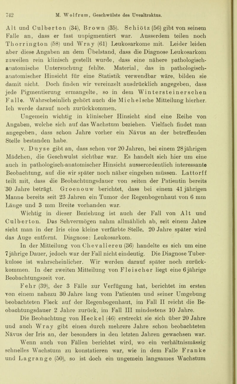 Alt und Culberton (34), Brown (35). Schiötz (56) gibt von seinem Falle an, dass er fast unpigmentiert war. Ausserdem teilen noch Thorrington (58) und Wray (61) Leukosarkome mit. Leider leiden aber diese Angaben an dem Ubelstand, dass die Diagnose Leukosarkom zuweilen rein klinisch gestellt wurde, dass eine nähere pathologisch- anatomische Untersuchung fehlte. Material, das in pathologisch- anatomischer Hinsicht für eine Statistik verwendbar wäre, bilden sie damit nicht. Doch finden wir vereinzelt ausdrücklich angegeben, dass jede Pigmentierung ermangelte, so in dem Wintersteinerschen Falle. Wahrscheinlich gehört auch die Mi che Ische Mitteilung hierher. Ich werde darauf noch zurückkommen. Ungemein wichtig in klinischer Hinsicht sind eine Reihe von Angaben, welche sich auf das Wachstum beziehen. Vielfach findet man angegeben, dass schon Jahre vorher ein Nävus an der betreffenden Stelle bestanden habe. V. Duyse gibt an, dass schon vor 20 Jahren, bei einem 28jährigen Mädchen, die Geschwulst sichtbar war. Es handelt sich hier um eine auch in pathologisch-anatomischer Hinsicht ausserordentlich interessante Beobachtung, auf die wir später noch näher eingehen müssen. Lattorff teilt mit, dass die Beobachtungsdauer von seiten der Patientin bereits '30 Jahre beträgt. Groenouw berichtet, dass bei einem 41jährigen Manne bereits seit 23 Jahren ein Tumor der Regenbogenhaut von 6 mm Länge und 3 mm Breite vorhanden war. Wichtig in dieser Beziehung ist auch der Fall von Alt und Culberton. Das Sehvermögen nahm allmählich ab, seit einem Jahre sieht man in der Iris eine kleine verfärbte Stelle. 20 Jahre später wird das Auge entfernt. Diagnose: Leukosarkom. In der Mitteilung von Chevallereu (36) handelte es sich um eine 7 jährige Dauer, jedoch war der Fall nicht eindeutig. Die Diagnose Tuber- kulose ist wahrscheinlicher. Wir werden darauf später noch zurück- kommen. In der zweiten Mitteilung von Fleischer liegt eine 6jährige Beobachtungszeit vor. Fehr (39), der 3 Fälle zur Verfügung hat, berichtet im ersten von einem nahezu 30 Jahre lang vom Patienten und seiner Umgebung beobachteten Fleck auf der Regenbogenhaut, im Fall II reicht die Be- obachtungsdauer 2 Jahre zurück, im Fall III mindestens 10 Jahre. Die Beobachtung von Heckel (46) erstreckt sie sich über 20 Jahre und auch Wray gibt einen durch mehrere Jahre schon beobachteten Nävus der Iris an, der besonders in den letzten Jahren gewachsen war. Wenn auch von Fällen berichtet wird, wo ein verhältnismässig schnelles Wachstum zu konstatieren war, wie in dem Falle Franke und Lagrange (50), so ist doch ein ungemein langsames Wachstum