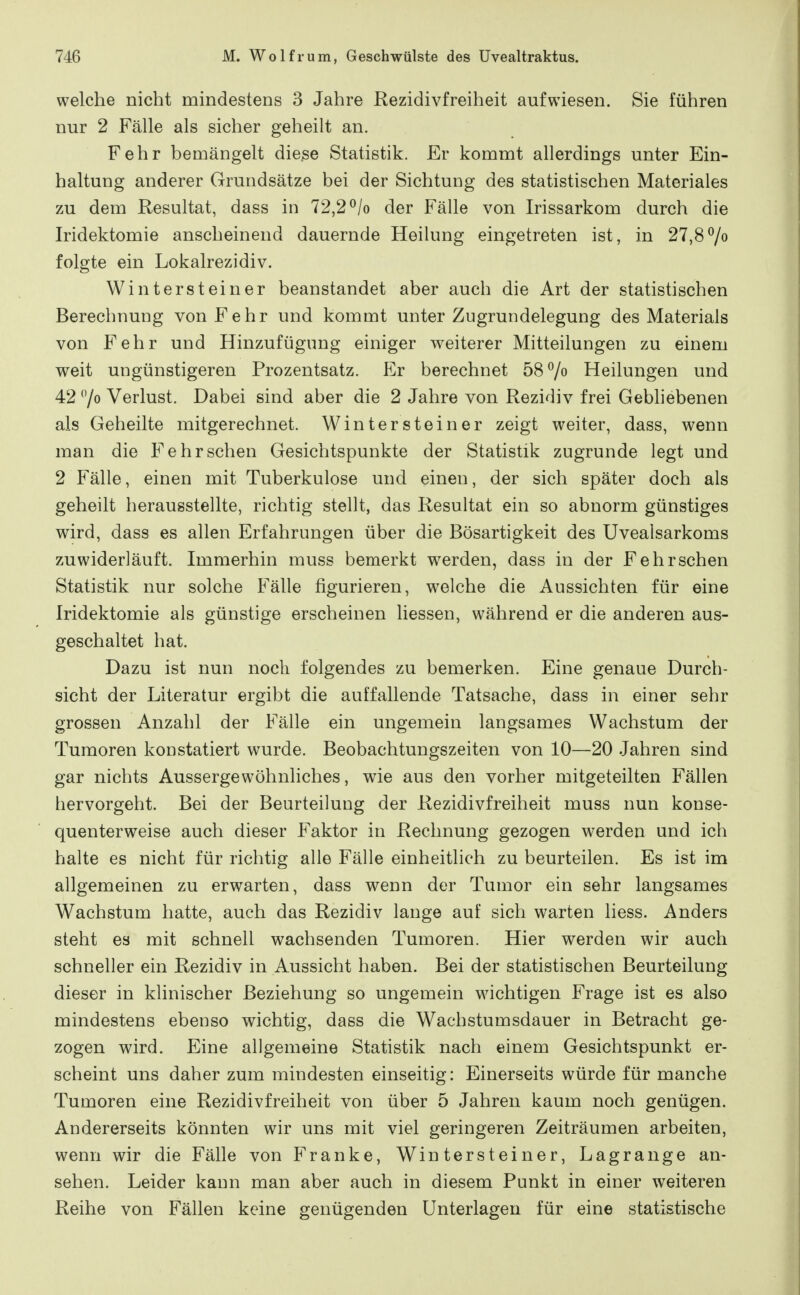 welche nicht mindestens 3 Jahre Rezidivfreiheit aufwiesen. Sie führen nur 2 Fälle als sicher geheilt an. Fehr bemängelt die^e Statistik. Er kommt allerdings unter Ein- haltung anderer Grundsätze bei der Sichtung des statistischen Materiales zu dem Resultat, dass in 72,2 ^/o der Fälle von Irissarkom durch die Iridektomie anscheinend dauernde Heilung eingetreten ist, in 27,87» folgte ein Lokalrezidiv. Wintersteiner beanstandet aber auch die Art der statistischen Berechnung von Fehr und kommt unter Zugrundelegung des Materials von Fehr und Hinzufügung einiger weiterer Mitteilungen zu einem weit ungünstigeren Prozentsatz. Er berechnet 58 7« Heilungen und 42 7o Verlust. Dabei sind aber die 2 Jahre von Rezidiv frei Gebliebenen als Geheilte mitgerechnet. Wintersteiner zeigt weiter, dass, wenn man die Fehr sehen Gesichtspunkte der Statistik zugrunde legt und 2 Fälle, einen mit Tuberkulose und einen, der sich später doch als geheilt herausstellte, richtig stellt, das Resultat ein so abnorm günstiges wird, dass es allen Erfahrungen über die Bösartigkeit des Uvealsarkoms zuwiderläuft. Immerhin muss bemerkt werden, dass in der Fehrschen Statistik nur solche Fälle figurieren, welche die Aussichten für eine Iridektomie als günstige erscheinen Hessen, während er die anderen aus- geschaltet hat. Dazu ist nun noch folgendes zu bemerken. Eine genaue Durch- sicht der Literatur ergibt die auffallende Tatsache, dass in einer sehr grossen Anzahl der Fälle ein ungemein langsames Wachstum der Tumoren konstatiert wurde. Beobachtungszeiten von 10—20 Jahren sind gar nichts Aussergewöhnliches, wie aus den vorher mitgeteilten Fällen hervorgeht. Bei der Beurteilung der Rezidivfreiheit muss nun konse- quenterweise auch dieser Faktor in Rechnung gezogen werden und ich halte es nicht für richtig alle Fälle einheitlich zu beurteilen. Es ist im allgemeinen zu erwarten, dass wenn der Tumor ein sehr langsames Wachstum hatte, auch das Rezidiv lange auf sich warten liess. Anders steht es mit schnell wachsenden Tumoren. Hier werden wir auch schneller ein Rezidiv in Aussicht haben. Bei der statistischen Beurteilung dieser in klinischer Beziehung so ungemein wichtigen Frage ist es also mindestens ebenso wichtig, dass die Wachstumsdauer in Betracht ge- zogen wird. Eine allgemeine Statistik nach einem Gesichtspunkt er- scheint uns daher zum mindesten einseitig: Einerseits würde für manche Tumoren eine Rezidivfreiheit von über 5 Jahren kaum noch genügen. Andererseits könnten wir uns mit viel geringeren Zeiträumen arbeiten, wenn wir die Fälle von Franke, Wintersteiner, Lagrange an- sehen. Leider kann man aber auch in diesem Funkt in einer weiteren Reihe von Fällen keine genügenden Unterlagen für eine statistische