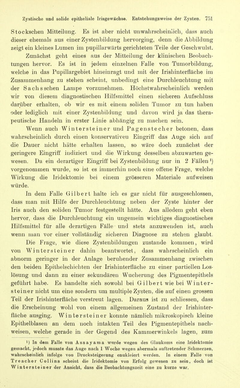 Stockschen Mitteilung. Es ist aber nicht unwahrscheinlich, dass auch dieser ehemals aus einer Zystenbildung hervorging, denn die Abbildung zeigt ein kleines Lumen im pupillarwärts gerichteten Teile der Geschwulst. Zunächst geht eines aus der Mitteilung der klinischen Beobach- tungen hervor. Es ist in jedem einzelnen Falle von Tumorbildung, welche in das Pupillargebiet hineinragt und mit der Irishinterfläche im Zusammenhang zu stehen scheint, unbedingt eine Durchleuchtung mit der Sachs sehen Lampe vorzunehmen. Höchstwahrscheinlich werden wir von diesem diagnostischen Hilfsmittel einen sicheren Aufschluss darüber erhalten, ob wir es mit einem soliden Tumor zu tun haben oder ledighch mit einer Zystenbildung und davon wird ja das thera- peutische Handeln in erster Linie abhängig zu machen sein. Wenn auch Wintersteiner und Pagenstecher betonen, dass wahrscheinlich durch einen konservativen Eingriff das Auge sich auf die Dauer nicht hätte erhalten lassen, so wäre doch zunächst der geringere Eingriff indiziert und die Wirkung desselben abzuwarten ge- wesen. Da ein derartiger Eingriff bei Zystenbildung nur in 2 Fällen ^) vorgenommen wurde, so ist es immerhin noch eine offene Frage, welche Wirkung die Iridektomie bei einem grösseren Materiale aufweisen würde. In dem Falle Gilbert halte ich es gar nicht für ausgeschlossen, dass man mit Hilfe der Durchleuchtung neben der Zyste hinter der Iris auch den soliden Tumor festgestellt hätte. Aus alledem geht eben hervor, dass die Durchleuchtung ein ungemein wichtiges diagnostisches Hilfsmittel für alle derartigen Fälle und stets anzuwenden ist, auch wenn man vor einer vollständig sicheren Diagnose zu stehen glaubt. Die Frage, wie diese Zystenbildungen zustande kommen, wird von Winter st einer dahin beantwortet, dass wahrscheinlich ein abnorm geringer in der Anlage beruhender Zusammenhang zwischen den beiden Epithelschichten der Irishinterfläche zu einer partiellen Los- lösung und dann zu einer sekundären Wucherung des Pigmentepithels geführt habe. Es handelte sich sowohl bei Gilbert wie bei Winter- steiner nicht um eine sondern um multiple Zysten, die auf einen grossen Teil der Irishinterfläche verstreut lagen. Daraus ist zu schliessen, dass die Erscheinung wohl von einem allgemeinen Zustand der Irishinter- fläche ausging. Win tersteiner konnte nämlich mikroskopisch kleine Epithelblasen an dem noch intakten Teil des Pigmentepithels nach- weisen, welche gerade in der Gegend des Kammerwinkels lagen, zum 1) In dem Falle von Assayama wnrde wegen des Glaukoms eine Iridektomie gemacht, jedoch rausste das Auge nach 1 Woche wegen abermals auftretender Schmerzen, wahrscheinlich infolge von Drucksteigerung enukleiert werden. In einem Falle von Treacher Coliins scheint die Iridektomie von Erfolg gewesen zu sein, doch ist Wintersteiner der Ansicht, dass die Beobachtungszeit eine zu kurze war.