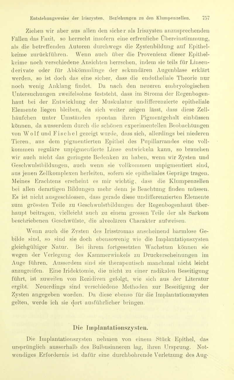 Ziehen wir aber aus allen den sicher als Iriszysten anzusprechenden Fällen das Fazit, so herrscht insofern eine erfreuliche Ubereinstimmung, als die betreffenden Autoren durchwegs die Zystenbildung auf Epithel- keime zurückführen. Wenn auch über die Provenienz dieser Epithel- keime noch verschiedene Ansichten herrschen, indem sie teils für Linsen- derivate oder für Abkömmlinge der sekundären Augenblase erklärt werden, so ist doch das eine sicher, dass die endotheliale Theorie nur noch wenig Anklang findet. Da nach den neueren eD:ibryologischen Untersuchungen zweifelsohne feststeht, dass im Stroma der Regenbogen- haut bei der Entwicklung der Muskulatur undifferenzierte epitheliale Elemente liegen bleiben, da sich weiter zeigen lässt, dass diese Zell- häufchen unter Umständen spontan ihren Pigmentgehalt einbüssen können, da ausserdem durch die schönen experimentellen Beobachtungen von Wolf und Fischel gezeigt wurde, dass sich, allerdings bei niederen Tieren, aus dem pigmentierten Epithel des Pupillarrandes eine voll- kommen reguläre unpigmentierte Linse entwickeln kann, so brauchen wir auch nicht das geringste Bedenken zu haben, wenn wir Zysten und Geschwulstbildungen, auch wenn sie vollkommen unpigmentiert sind, aus jenen Zellkomplexen herleiten, sofern sie epitheliales Gepräge tragen. Meines Erachtens erscheint es mir wichtig, dass die Klumpenzellen bei allen derartigen Bildungen mehr denn je Beachtung finden müssen. Es ist nicht ausgeschlossen, dass gerade diese undifferenzierten Elemente zum grössten Teile zu Geschwulstbildungen der Regenbogenhaut über- haupt beitragen, vielleicht auch zu einem grossen Teile der als Sarkom beschriebenen Geschwülste, die alveolären Charakter aufweisen. Wenn auch die Zysten des Irisstromas anscheinend harmlose Ge- bilde sind, so sind sie doch ebensowenig wie die Implantationszysten gleichgültiger Natur. Bei ihrem fortgesetzten Wachstum können sie wegen der Verlegung des Kammerwiukels zu Druckerscheinungen im Auge führen. Ausserdem sind sie therapeutisch manchmal nicht leicht anzugreifen. Eine Iridektomie, die nicht zu einer radikalen Beseitigung führt, ist zuweilen von Rezidiven gefolgt, wie sich aus der Literatur ergibt. Neuerdings sind verschiedene Methoden zur Beseitigung der Zysten angegeben worden. Da diese ebenso für die Implantationszysten gelten, werde ich sie dort ausführlicher bringen. Die Implaiitatioiiszysteii. Die Implantationszysten nehmen von einem Stück Epithel, das ursprünglich ausserhalb des Bulbusinneren lag, ihren Ursprung. Not- wendiges Erfordernis ist dafür eine durchbohrende Verletzung des Aug-