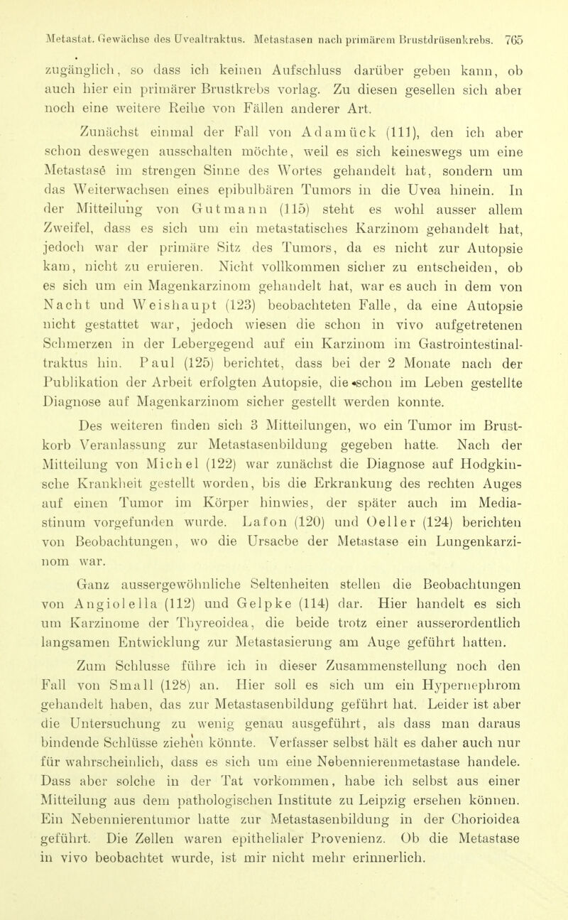 7A1 gänglich, so dass ich keinen Aufschluss darüber geben kann, ob auch hier ein primärer Brustkrebs vorlag. Zu diesen gesellen sich abei noch eine weitere Reihe von Fällen anderer Art. Zunächst einmal der Fall von Adamück (III), den ich aber schon deswegen ausschalten möchte, weil es sich keineswegs um eine Metastase im strengen Sinne des Wortes gehandelt hat, sondern um das Weiterwachsen eines epibulbären Tumors in die Uvea hinein. In der Mitteilung von Gut mann (115) steht es wohl ausser allem Zweifel, dass es sich um ein metastatisches Karzinom gehandelt hat, jedoch war der primäre Sitz des Tumors, da es nicht zur Autopsie kam, nicht zu eruieren. Nicht vollkommen sicher zu entscheiden, ob es sich um ein Magenkarzinom gehandelt hat, war es auch in dem von Nacht und Weishaupt (123) beobachteten Falle, da eine Autopsie nicht gestattet war, jedoch wiesen die schon in vivo aufgetretenen Schmerzen in der Lebergegend auf ein Karzinom im Gastrointestinal- traktus hin. Paul (125) berichtet, dass bei der 2 Monate nach der Publikation der Arbeit erfolgten Autopsie, die «schon im Leben gestellte Diagnose auf Magenkarzinom sicher gestellt werden konnte. Des weiteren finden sicti 3 Mitteilungen, wo ein Tumor im Bruct- korb Veranlassung zur Metastasenbildung gegeben hatte. Nach der Mitteilung von Michel (122) war zunächst die Diagnose auf Hodgkin- sche Krankheit gestellt worden, bis die Erkrankung des rechten Auges auf einen Tumor im Körper hinwies, der später auch im Media- stinum vorgefunden wnu'de. Lafon (120) und Geller (124) berichten von Beobachtungen, wo die Ursache der Metastase ein Lungenkarzi- nom war. Ganz aussergewöhnliche Seltenheiten stellen die Beobachtungen von x^ngiolella (112) und Gelpke (114) dar. Hier handelt es sich um Karzinome der Thyreoidea, die beide trotz einer ausserordentlich langsamen Entwicklung zur Metastasierung am Auge geführt hatten. Zum Schlüsse führe ich in dieser Zusammenstellung noch den Fall von Small (128) an. Plier soll es sich um ein Hypernephrom gehandelt haben, das zur Metastasenbildung geführt hat. Leider ist aber die Untersuchung zu wenig genau ausgeführt, als dass man daraus bindende Schlüsse ziehen könnte. Verfasser selbst hält es daher auch nur für wahrscheinlich, dass es sich um eine Nebennierenmetastase handele. Dass aber solche in der Tat vorkommen, habe ich selbst aus einer Mitteilung aus dem pathologischen Institute zu Leipzig ersehen können. Ein Nebennierentumor hatte zur Metastasenbildung in der Chorioidea geführt. Die Zellen waren epithehaler Provenienz. Ob die Metastase in vivo beobachtet wurde, ist mir nicht mehr erinnerlich.