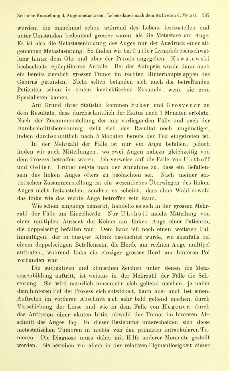 wurden, die mauchmal schon während des Lebens festzustellen und unter Umständen bedeutend grösser waren, als die Metastase am Auge. Es ist also die Metastasenbildung des Auges nur der Ausdruck einer all- gemeinen Metastasierung. So finden wir bei Cut 1er Lymphdrüsenschwel- lung hinter dem Ohr und über der Parotis angegeben. Kowalewski beobachtete epileptitorme Anfälle. Bei der Autopsie wurde dann auch ein bereits ziemlich grosser Tumor im rechten Hinterhauptslappen des Gehirns gefunden. Nicht selten befanden sich auch die betreffenden Patienten schon in einem kachektischen Zustande, wenn sie zum Speziahsten kamen. Auf Grund ihrer Statistik kommen Suker und Grosvenor zu dem Resultate, dass durchschnittlich der Exitus nach 7 Monaten erfolgte. Nach der Zusammenstellung der mir vorliegenden Fälle und nach der Durchschnittsberechnung stellt sich das Resultat noch ungünstiger, indem durchschnittlich nach 5 Monaten bereits der Tod eingetreten ist. In der Mehrzahl der Fälle ist nur ein Auge befallen, jedoch finden wir auch Mitteilungen, wo zwei Augen nahezu gleichzeitig von dem Prozess betroffen waren. Ich verweise auf die Fälle von ühthoff und 0eller. Früher neigte man der Annahme zu, dass ein Befallen- sein des linken Auges öfters zu beobachten sei. Nach meiner sta- tistischen Zusammenstellung ist ein wesentliches Uberwiegen des linken Auges nicht festzustellen, sondern es scheint, dass ohne Wahl sowohl das linke wie das rechte Auge betroffen sein kann. Wie schon eingangs bemerkt, handelte es sich in der grossen Mehr- zahl der Fälle um Einzelherde. Nur Uhthoff macht Mitteilung von einer multiplen Aussaat der Keime am linken Auge einer Patientin, die doppelseitig befallen war. Dem kann ich noch einen weiteren Fall hinzufügen, der in hiesiger Klinik beobachtet wurde, wo ebenfalls bei einem doppelseitigen Befallensein, die Herde am rechten Auge multipel auftraten, während links ein einziger grosser Herd am hinteren Pol vorhanden war. Die subjektiven und klinischen Zeichen unter denen die Meta- stasenbildung auftritt, ist weitaus in der Mehrzahl der Fälle die Seh- störung. Sie wird natürlich umsomehr sich geltend machen, je näher dem hinteren Pol der Jfrozess sich entwickelt, kann aber auch bei einem Auftreten im vorderen Abschnitt sich sehr bald geltend machen, durch Verschiebung der Linse und wie in dem Falle von He gen er, durch das Auftreten einer akuten Iritis, obwohl der Tumor im hinteren Ab- schnitt des Auges lag. In dieser Beziehung unterscheiden sich diese metastatischen Tumoren in nichts von den primären intraokularen Tu- moren. Die Diagnose muss daher mit Hilfe anderer Momente gestellt werden. Sie bestehen vor allem in der relativen Pigmentlosigkeit dieser