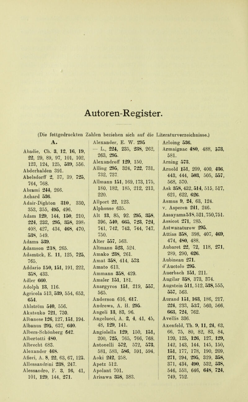 Autoren-Register. (Die fettgedruckten A. Abadie, Ch. 3, 12, IG, 19, 22, 29, 89, 97, 101, 102, 123, 124, 125, 539, 556. Abderhalden 391. Abelsdorff 2, 37, 39, 725, 764, 768. Abrami 244, 266. Achard 536. Adair-Dighton 310, 330, 353, 355, 495, 496, Adam 129, 144, 150, 210, 224, 232, 295, 358, 398, 408, 427, 434, 468, 470, 538, 549. Adams 539. Adamson 238, 265. Adamück, E. 11, 125, 725, 765. Addario 150, 151, 191, 222, 358, 433. Adler 660. Adolph 13, 116. Agricola 513, 539, 554, 653, 654. Ahlström 540, 556. Akatsuko 721, 730. Albanese 126, 127,151, 194. Albanus 295, 637, 640. Albers-Schönberg 642. Albertotti 480. Albrecht 683. Alexander 468. Afieri, A. 8, 22, 63, 67, 123. Allessandrini 238, 247. Alessandro, F. 3, 16, 41, 101, 129, 144, 271. hlen beziehen sich auf die Alexander, E. W. 295 — L., 224, 235, 238, 262, 263, 295. Alexandroff 129, 150. Alling 295, 324, 722, 731, 732, 737. Allmann 151, 169, 173,175, 180, 182, 185, 212, 213, 220. Allport 22, 123. Alphonse 635. Alt 13, 85, 92, 295, 358, 396, 540, 665, 723, 724, 741, 742, 743, 744, 747, 750. Alter 557, 563. Altmann 523, 524. Amako 238, 261. Amat 358, 414, 573. Amato 613. Ammann 358, 429. Amsler 151, 181. Anargyros 151, 219, 557, 565. Anderson 616, 617. Andrews, A. H. 295. Angeli 13, 83, 96. Angelucci, A. 2, 4, 41, 45, 48, 129, 141. Angiolella 129, 150, 151, 200, 725, 765, 766, 768. Antonelli 572, 572, 573, 581, 583, 586, 591, 594. Aoki 242, 258. Apetz 512. Apolant 701. Arisawa 358, 383. Literaturverzeichnisse.) Arloing 536. Armaignac 480, 488, 573, 581. Arning 573. Arnold 151, 209, 400, 436, 443, 444, 503, 505, 557, 568, 570. Ask 358,432,514, 515, 517, 621, 622, 626. Asmus 9, 24, 63, 124. V. Asperen 241, 246. Assayama518,521,750,751. Assicot 271, 285. Astwazaturow 295. Attias 358, 398, 407, 469, 474, 480, 488. Aubaret 22, 72, 118, 271, 289, 290, 626. Aubineau 271. d'Auctolo 295. Auerbach 151, 211. Augilar 358, 373, 374. Augstein 511, 512,538,555, 557, 563. Aurand 151, 163, 186, 217, 224, 233, 537, 560, 566, 663, 724, 762. Avellis 336. Axenfeld, Th. 9, 11, 24, 63, 66, 75, 80, 82, 83, 84, 120, 125, 126, 127, 129, 142, 143, 144, 145, 150, 151, 177, 178, 190, 209, 271, 294, 295, 329, 358, 371, 434, 490, 532, 538, 546, 553, 646, 648, 724, 749, 752.