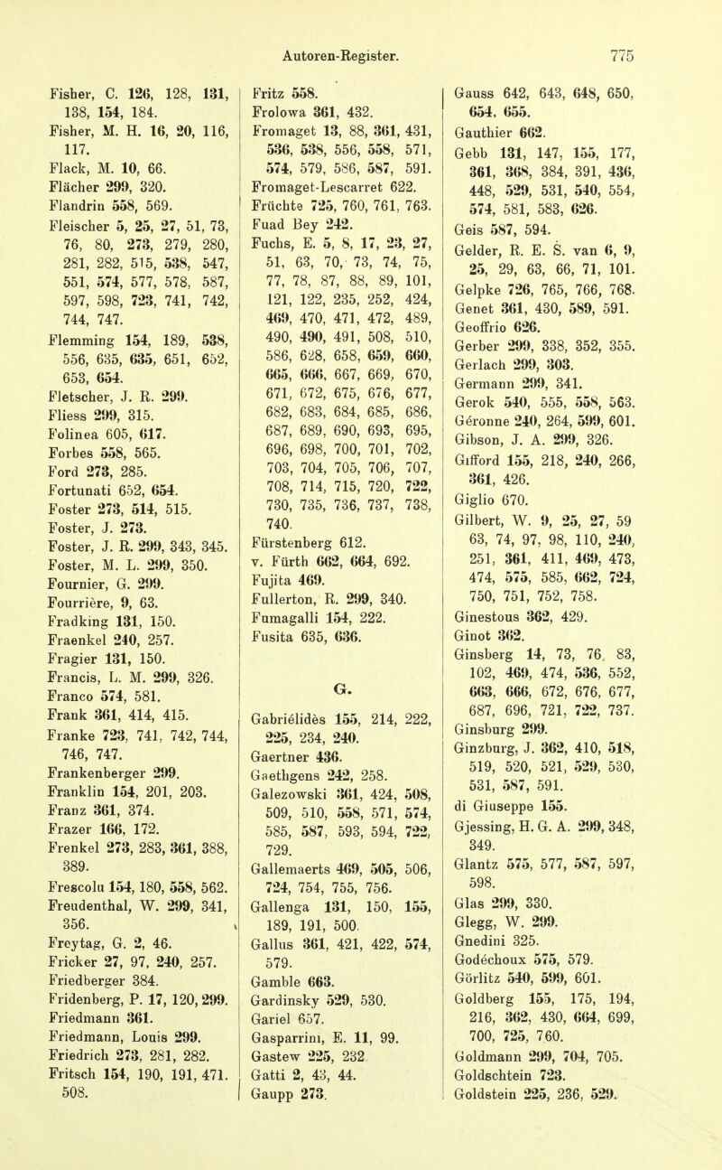 Fisher, C. 126, 128, 131, 138, 154, 184. Fisher, M. H. 16, 20, 116, 117. Flack, M. 10, 66. Flächer 299, 320. Flandrin 558, 569. Fleischer 5, 25, 27, 51, 73, 76, 80, 273, 279, 280, 281, 282, 515, 538, 547, 551, 574, 577, 578, 587, 597, 598, 723, 741, 742, 744, 747. Flemming 154, 189, 538, 556, 685, 635, 651, 652, 653, 654. FJetscher, J. R. 299. Fliess 299, 315. Folinea 605, 617. Forbes 558, 565. Ford 273, 285. Fortunati 652, 654. Foster 273, 514, 515. Foster, J. 273. Foster, J. R. 299, 343, 345. Foster, M. L. 299, 350. Fournier, G. 299. Fourriere, 9, 63. Fradking 131, 150. Fraenkel 240, 257. Fragier 131, 150. Francis, L. M. 299, 326. Franco 574, 581. Frank 361, 414, 415. Franke 723, 741, 742, 744, 746, 747. Frankenberger 299. Franklin 154, 201, 203. Franz 361, 374. Frazer 166, 172. Frenkel 273, 283, 361, 388, 389. Frescolu 154, 180, 558, 562. Freudenthal, W. 299, 341, 356. Freytag, G. 2, 46. Fricker 27, 97, 240, 257. Friedberger 384. Fridenberg, P. 17, 120, 299. Friedmann 361. Friedmann, Louis 299. Friedrich 273, 281, 282. Fritsch 154, 190, 191, 471. 508. Fritz 558. Frolowa 361, 432. Fromaget 13, 88, 361, 431, 536, 538, 556, 558, 571, 574, 579, 586, 587, 591. Fromaget-Lescarret 622. Früchte 725, 760, 761, 763. Fuad Bey 242. Fuchs, E. 5, 8, 17, 23, 27, 51, 63, 70, 73, 74, 75, 77, 78, 87, 88, 89, 101, 121, 122, 235, 252, 424, 469, 470, 471, 472, 489, 490, 490, 491, 508, 510, 586, 628, 658, 659, 660, 665, 666, 667, 669, 670, 671, 672, 675, 676, 677, 682, 683, 684, 685, 686, 687, 689, 690, 693, 695, 696, 698, 700, 701, 702, 703, 704, 705, 706, 707, 708, 714, 715, 720, 722, 730, 735, 786, 737, 738, 740. Fürstenberg 612. V. Fürth 662, 664, 692. Fujita 469. Fullerton, R. 299, 340. Fumagalli 154, 222. Fusita 635, 636. G. Gabrielides 155, 214, 222, 225, 234, 240. Gaertner 436. Gaethgens 242, 258. Galezowski 361, 424, 508, 509, 510, 558, 571, 574, 585, 587, 593, 594, 722, 729. Gallemaerts 469, 505, 506, 724, 754, 755, 756. Gallenga 131, 150, 155, 189, 191, 500. Gallus 361, 421, 422, 574, 579. Gamble 663. Gardinsky 529, 530. Gariel 657. Gasparrini, E. 11, 99. Gastew 225, 232 Gatti 2, 48, 44. Gaupp 273. Gauss 642, 643, 648, 650, 654. 655. Gauthier 662. Gebb 131, 147, 155, 177, 861, 368, 384, 391, 436, 448, 529, 531, 540, 554, 574, 581, 583, 626. Geis 587, 594. Gelder, R. E. S. van 6, 9, 25, 29, 63, 66, 71, 101. Gelpke 726, 765, 766, 768. Genet 361, 430, 589, 591. Geoffrio 626. Gerber 299, 338, 352, 355. Gerlach 299, 303. Germann 299, 341. Gerok 540, 555, 558, 563. Gerönne 240, 264, 599, 601. Gibson, J. A. 299, 326. GifFord 155, 218, 240, 266, 361, 426. Giglio 670. Gilbert, W. 9, 25, 27, 59 63, 74, 97, 98, 110, 240, 251, 361, 411, 469, 473, 474, 575, 585, 662, 724, 750, 751, 752, 758. Ginestous 362, 429. Ginot 362. Ginsberg 14, 73, 76, 83, 102, 469, 474, 536, 552, 663, 666, 672, 676, 677, 687, 696, 721, 722, 737. Ginsburg 299. Ginzburg, J. 362, 410, 518, 519, 520, 521, 529, 530, 531, 587, 591. di Giuseppe 155. Gjessing,H.G. A. 299,348, 349. Glantz 575, 577, 587, 597, 598. Glas 299, 330. Glegg, W. 299. Gnedini 325. Godechoux 575, 579. Görlitz 540, 599, 601. Goldberg 155, 175, 194, 216, 362, 430, 664, 699, 700, 725, 760. Goldmann 299, 704, 705. Goldschtein 723. Goldstein 225, 236, 529.