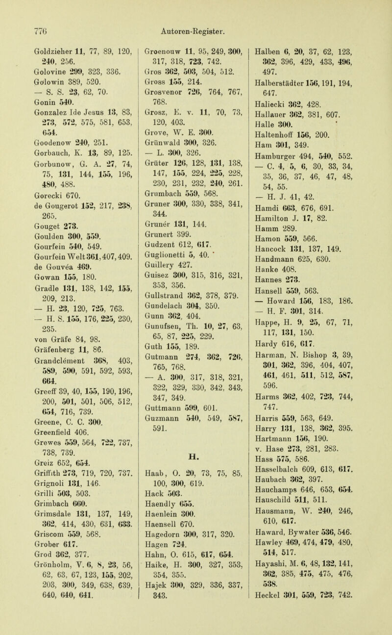 Goldzieher 11, 77, 89, 120, 240, 256. Golovine 299, 323, 336. Gölowin 389, 520. — S. S. 23, 62, 70. Gonin 540. Gonzalez Ide Jesus 13, 83, 273, 572, 575, 581, 653, 054. Goodenow 240, 251. Gorbauch, K. 13, 89, 125. Gorbunow, G. A. 27, 74, 75, 131, 144, 155, 196, 480, 488. Gorecki 670. de Gougerot 152, 217, 238, 265. Gouget 273. Goulden 300, 559. Gourfein 540, 549. Gourfein Welt 301,407,409. de Gouvea 469. Gowan 155, 180. Gradle 131, 138, 142, 155, 209, 213. — H. 23, 120, 725, 763. — H. S. 155, 176, 225, 230, 235. von Gräfe 84, 98. Gräfenberg 11, 86. Grandclement 368, 403, 589, 590, 591, 592, 593, 664. Greeff 39, 40, 155, 190,196, 200, 501, 501, 506, 512, 654, 716, 739. Greene, C. C. 300. Greenfield 406. Grewes 559, 564, 722, 737, 738, 739. Greiz 652, 654. Griffith 273, 719, 720, 737. Grignoli 131, 146. Grilli 503, 503. Grimbach 660. Grimsdale 131, 137, 149, 362, 414, 430, 631, 633. Griscom 559, 568. Grober 617. Grod 362, 377. Grönheim, V. 6, 8, 23, 56, 62, 63, 67, 123, 155, 202, 203, 300, 349, 638, 639, 640, 640, 641. Groenouw 11, 95, 249, 300, 317, 318, 723, 742. Gros 362, 503, 504, 512. Gross 155, 214. Grosvenor 726, 764, 767, 768. Grosz, E. V. 11, 70, 73, 120, 403. Grove, W. E. 300. Grünwald 300, 326. — L. 300, 326. Grüter 126, 128, 131, 138, 147, 155, 224, 225, 228, 230, 231, 232, 240, 261. Grumbach 559, 568. Gruner 300, 330, 338, 341, 344. Gruner 131, 144. Grunert 399. Gudzent 612, 617. Guglionetti 5, 40. * Guillery 427. Guisez 300, 315, 316, 321, 353, 356. Gullstrand 362, 378, 379. Gundelach 304, 350. Gunn 362, 404. Gunufsen, Th. 10, 27, 63, 65, 87, 225, 229. Guth 155, 189. Gutmann 274, 362, 726, 765, 768. — A. 300, 317, 318, 321, 322, 329, 330, 342, 343, 347, 349. Guttmann 599, 601. Guzmann 540, 549, 587, 591. H. Haab, 0. 20, 73, 75, 85, 100, 300, 619. Hack 503. Haendly 655. Haenlein 300. Haensell 670. Hagedorn 300, 317, 320. Hagen 724. Hahn, 0. 615, 617, 654. Haike, H. 300, 327, 353, 354, 355. Hajek 300, 329, 336, 337, 343. Halben 6, 20, 37, 62, 123, 362, 396, 429, 433, 496, 497. Halberstädter 156,191, 194, 647. Haliecki 362, 428. Hallauer 362, 381, 607. Halle 300. Haltenhoff 156, 200. Ham 301, 349. Hamburger 494, 540, 552. — C. 4, 5, 6, 30, 33, 34, 35, 36, 37, 46, 47, 48, 54, 55. - H. J. 41, 42. Hamdi 663, 676, 691. Hamilton J. 17, 82. Hamm 289. Hamon 559, 566. Hancock 131, 137, 149. Handmann 625, 630. Hanke 408. Hannes 273. Hansell 559, 563. — Howard 156, 183, 186. - H. F. 301, 314. Happe, H. 9, 25, 67, 71, 117, 131, 150. Hardy 616, 617. Harman, N. Bishop 3, 39, 301, 362, 396, 404, 407, 461, 461, 511, 512, 587, 596. Harms 362, 402, 723, 744, 747. Harris 559, 563, 649. Harry 131, 138, 362, 395. Hartmann 156, 190. V. Hase 273, 281, 283. Hass 575, 586. Hasselbalch 609, 613, 617. Haubach 362, 397. Hauchamps 646, 653, 654. Hauschild 511, 511. Hausmann, W. 240, 246, 610, 617. Haward, Bywater 536, 546. Hawley 469, 474, 479, 480, 514, 517. Hayashi, M. 6, 48,132,141, 362, 385, 475, 475, 476, 538. Heckel 301, 559, 723, 742.