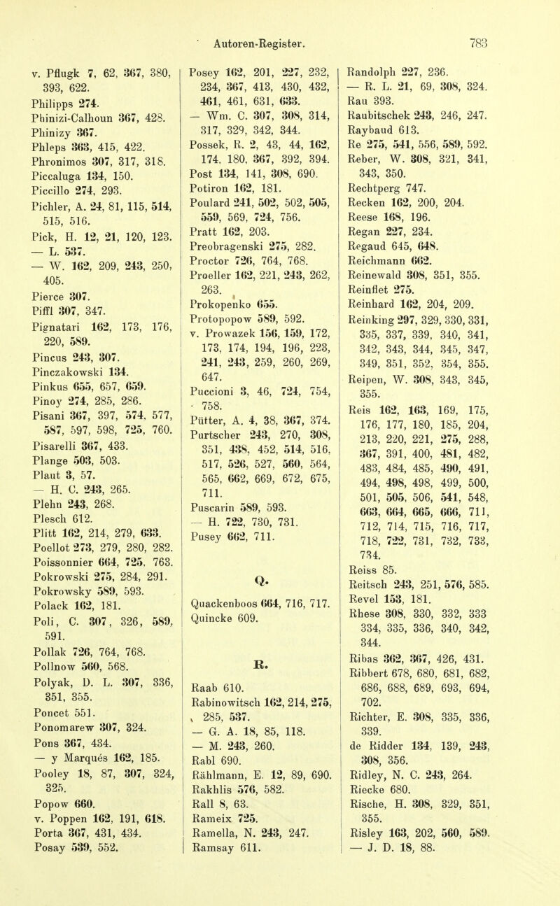 V. Pflugk 7, 62, 367, 380, 393, 622. Philipps 274. Phinizi-Calhoun 367, 428. Phinizy 367. Phleps 363, 415, 422. Phronimos 307, 317, 318. Piccaluga 134, 150. Piccillo 274, 293. Pichler, A. 24, 81, 115, 514, 515, 516. Pick, H. 12, 21, 120, 123. — L. 537. — W. 162, 209, 213, 250, 405. Pierce 307. Piffl 307, 347. Pignatari 162, 173, 176, 220, 589. Pincus 243, 307. Pinczakowski 134. Pinkus 655, 657, 659. Pinoy 274, 285, 286. Pisani 367, 397, 574, 577, 587, 597, 598, 725, 760. Pisarelli 367, 433. Plange 503, 503. Plaut 3, 57. — H. C. 243, 265. Plehn 243, 268. Plesch 612. Pütt 162, 214, 279, 633. Poellot 273, 279, 280, 282. Poissonnier 664, 725, 763. Pokrowski 275, 284, 291. Pokrowsky 589, 593. Polack 162, 181. Poli, C. 307, 326, 589, 591. PoUak 726, 764, 768. Pollnow 560, 568. Polyak, ü. L. 307, 336, 351, 355. Poncet 551. Ponomarew 307, 324. Pons 367, 434. — y Marques 162, 185. Pooley 18, 87, 307, 324, 325. Popow 660. V. Poppen 162, 191, 618. Porta 367, 431, 434. Posay 539, 552. Posey 162, 201, 227, 282, 234, 367, 413, 430, 432, 461, 461, 631, 633. - Wm. C. 307, 308, 314, 317, 329, 342, 344. Possek, R. 2, 43, 44, 162, 174. 180, 367, 392, 394. Post 134, 141, 308, 690. Potiron 162, 181. Poulard 241, 502, 502, 505, 559, 569, 724, 756. Pratt 162, 203. Preobragenski 275, 282. Proctor 726, 764, 768. Proeller 162, 221, 243, 262, 263. Prokopenko 655. Piotopopow 589, 592. V. Prowazek 156, 159, 172, 173, 174, 194, 196, 223, 241, 243, 259, 260, 269, 647. Puccioni 3, 46, 724, 754, • 758. Pütter, A. 4, 38, 367, 374. Purtscher 243, 270, 308, 351, 438, 452, 514, 516, 517, 526, 527, 560, 564, 565, 662, 669, 672, 675, 711. Puscaiin 589, 593. — H. 722, 730, 731. Pusey 662, 711. Q. Quackenboos 664, 716, 717. Quincke 609. K. Raab 610. Rabinowitsch 162, 214, 275, , 285, 537. — G. A. 18, 85, 118. — M. 243, 260. Rabl 690. Rählmann, E. 12, 89, 690. Rakhlis 576, 582. Rall 8, 63. Rameix 725. Ramella, N. 243, 247. Ramsay 611. Randolph 227, 236. — R. L. 21, 69, 308, 324. Rau 393. Raubitschek 243, 246, 247. Raybaud 613. Re 275, 541, 556, 589, 592. Reber, W. 308, 321, 341, 343, 350. Rechtperg 747. Recken 162, 200, 204. Reese 168, 196. Regan 227, 234. Regaud 645, 648. Reichmann 662. Reinewald 308, 351, 355. Reinflet 275. Reinhard 162, 204, 209. Reinkmg 297, 329, 330, 331, 335, 337, 339, 340, 341, 342, 343, 344, 345, 347, 349, 351, 352, 354, 355. Reipeu, W. 308, 343, 345, 355. Reis 162, 163, 169, 175, 176, 177, 180, 185, 204, 213, 220, 221, 275, 288, 367, 391, 400, 481, 482, 483, 484, 485, 490, 491, 494, 498, 498, 499, 500, 501, 505, 506, 541, 548, 663, 664, 665, 666, 711, 712, 714, 715, 716, 717, 718, 722, 731, 732, 733, 734. Reiss 85. Reitsch 243, 251, 576, 585. Revel 153, 181. Rhese 308, 330, 332, 333 334, 335, 336, 340, 342, 344. Ribas 362, 367, 426, 431. Ribbert 678, 680, 681, 682, 686, 688, 689, 693, 694, 702. Richter, E. 308, 335, 336, 339. de Ridder 134, 139, 243, 308, 356. Ridley, N. C. 243, 264. Riecke 680. Rische, H. 308, 329, 351, 355. Risley 163, 202, 560, 589. — J. D. 18, 88.