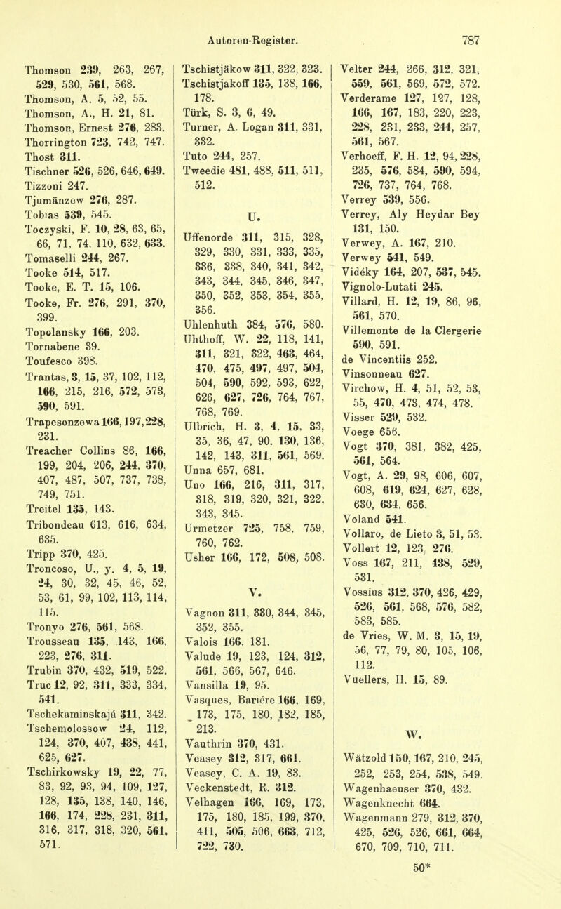 Thomson 230, 263, 267, 529, 530, 561, 568. Thomson, A. 5, 52, 55. Thomson, A., H. 21, 81. Thomson, Ernest 276, 283. Thorrington 723, 742, 747. Thost 311. Tischner 526, 526, 646, 649. Tizzoni 247. Tjumänzew 276, 287. Tobias 539, 545. Toczyski, F. 10, 28, 63, 65, 66, 71, 74, 110, 632, 633. Tomaselli 244, 267. Tooke 514, 517. Tooke, E. T. 15, 106. Tooke, Fr. 276, 291, 370, 399. Topolansky 166, 203. Tornabene 39. Toufesco 398. Tranta8,3, 15, 37, 102, 112, 166, 215, 216, 572, 573, 590, 591. Trapesonzewal66,197,228, 231. Treacher CoUins 86, 166, 199, 204, 206, 244. 370, 407, 487, 507, 737, 738, 749, 751. Treitel 135, 143. Tribondeau 613, 616, 634, 635. Tripp 370, 425. Troncoso, U., y. 4, 5, 19, 24, 30, 32, 45, 46, 52, 53, 61, 99, 102, 113, 114, 115. Tronyo 276, 561, 568. Trousseau 135, 143, 166, 223, 276, 311. Trubin 370, 432, 519, 522. Truc 12, 92, 311, 333, 334, 541. Tschekaminskajä 311, 342. Tschemolossow 24, 112, 124, 370, 407, 438, 441, 625, 627. Tschirkowsky 19, 22, 77, 83, 92, 93, 94, 109, 127, 128, 135, 138, 140, 146, 166, 174, 228, 231, 311, 316, 317, 318, 320, 561, 571. Tschistjäkow 311, 322, 323. Tschistjakoff 135, 138,166, 178. Türk, S. 3, 6, 49. Turner, A. Logan 311, 331, 332. Tuto 244, 257. Tweedie 481, 488, 511,511, 512. U. Uffenorde 311, 315, 328, 329, 330, 331, 333, 335, 336, 338, 340, 341, 342, 343, 344, 345, 346, 347, 350, 352, 353, 354, 355, 356. [ ühlenhuth 884, 576, 580. I Uhthoff, W. 22, 118, 141, 311, 321, 322, 463, 464, 470, 475, 497, 497, 504, 504, 590, 592, 593, 622, 626, 627, 726, 764, 767, 768, 769. Ulbrich, H. 3, 4. 15, 33, 35, 36, 47, 90, 130, 136, 142, 143, 311, 561, 569. Unna 657, 681. Uno 166, 216, 311, 317, 318, 319, 320, 321, 322, 343, 345. Urmetzer 725, 758, 759, 760, 762. Usher 166, 172, 508, 508. V. Vagnon 311, 380, 344, 345, 352, 355. Valois 166, 181. Valude 19, 123, 124, 312, 561, 566, 567, 646. Vansilla 19, 95. Vasques, Bariere 166, 169, _ 173, 175, 180, 182, 185, 213. Vauthrin 370, 431. Veasey 312, 317, 661. Veasey, C. A. 19, 83. Veckenstedt, R. 312. Velhagen 166, 169, 173, 175, 180, 185, 199, 370, 411, 505, 506, 663, 712, 722, 730. Veltcr 244, 266, 312, 321, 559, 561, 569, 572, 572. Verderame 127, 127, 128, 166, 167, 183, 220, 223, I 228, 231, 233, 244, 257, 561, 567. Verhoeff, F. H. 12, 94, 228, 235, 576, 584, 590, 594, 726, 737, 764, 768. Verrey 539, 556. Verrey, Aly Heydar Bey 131, 150. Verwey, A. 167, 210. Verwey 541, 549. Videky 164, 207, 537, 545. Vignolo-Lutati 245. Villard, H. 12, 19, 86, 96, 561, 570. Villemonte de la Clergerie 590, 591. de Vincentiis 252. i Vinsonneau 627. ! Virchow, H. 4, 51, 52, 53, i 55, 470, 473, 474, 478. I Visser 529, 532. 1 Voege 656. i Vogt 370, 381, 382, 425, I 561, 564. I Vogt, A. 29, 98, 606, 607, 608, 619, 624, 627, 628, j 630, 634, 656. I Voland 541. I Vollaro, de Lieto 3, 51, 53. I Vollert 12, 123 276. Voss 167, 211, 438, 529, 531. Vossius 312, 370, 426, 429, 526, 561, 568, 576, 582, 583, 585. de Vries, W. M. 3, 15, 19, 56, 77, 79, 80, 105, 106, 112. Vuellers, H. 15, 89. W. Wätzoldl50,167, 210, 245, 252, 253, 254, 538, 549. Wagenhaeuser 370, 432. Wagenknecht 664. Wagenmann 279, 312, 370, 425, 526, 526, 661, 664, 670, 709, 710, 711. 50*