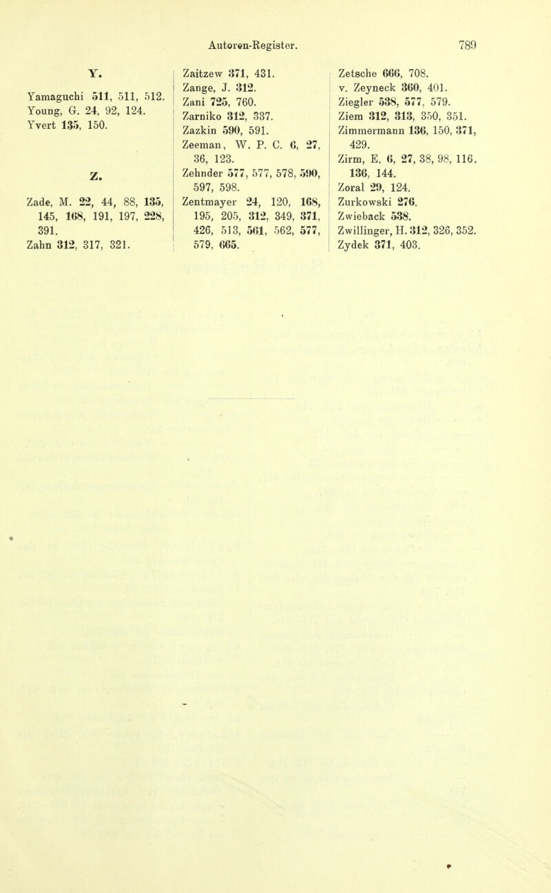 Y. Yamaguchi 511, 511, 512. Young, G. 24, 92, 124. Yvert 135, 150. Z. Zade, M. 22, 44, 88, 135, 145, 168, 191, 197, 228, 891. Zahn 312, 317, 321. Zaitzew 371, 431. Zange, J. 312. Zani 725, 760. Zarniko 312, 337. Zazkin 590, 591. Zeeman, W. P. C. 6, 27, 36, 123. Zehnder 577, 577, 578, 590, 597, 598. Zentmayer 24, 120, 168, 195, 205, 312, 349, 371, 426, 513, 561, 562, 577, 579, 665. i Zetsche 666, 708. V. Zeyneck 360, 401. Ziegler 538, 577, 579. Ziem 312, 313, 350, 351. Zimmermann 136, 150, 371, 429. Zirm, E. 6, 27, 38, 98, 116, 136, 144. j Zoral 29, 124. j Zurkowski 276. Zwieback 538. 1 Zwillinger, H. 312, 326, 352. I Zydek 371, 403.