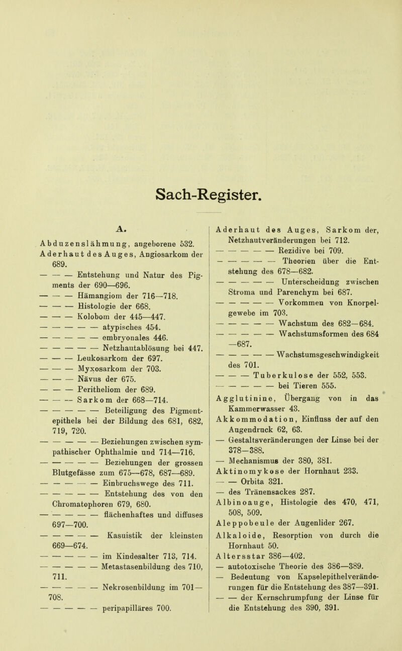 Sach-Register. Abduzenslähmung, angeborene 532. Aderhaut des Auges, Angiosarkom der 689. — Entstehung und Natur des Pig- ments der 690—696. Hämangiom der 716—718. Histologie der 668. Kolobom der 445—447. — — — atypisches 454. — — — embryonales 446. — Netzhautablösung bei 447. Leukosarkom der 697. Myxosarkom der 703. Nävus der 675. Peritheliom der 689. Sarkom der 668—714. Beteiligung des Pigment- epithels bei der Bildung des 681, 682, 719, 720. — — — Beziehungen zwischen sym- pathischer Ophthalmie und 714—716. Beziehungen der grossen Blutgefässe zum 675—678, 687—689. — — — Einbruchswege des 711. — Entstehung des von den Chromatophoren 679, 680. flächenhaftes und diffuses 697—700. Kasuistik der kleinsten 669—674. im Kindesalter 713, 714. Metastasenbildung des 710, 711. Nekrosenbildung im 701 — 708. — — peripapilläres 700. j Aderhaut des Auges, Sarkom der, I Netzhautveränderungen bei 712. 1 — — — Rezidive bei 709. _ — Theorien über die Ent- stehung des 678—682. — — Unterscheidung zwischen Stroma und Parenchym bei 687. — — Vorkommen von Knorpel- gewebe im 703. Wachstum des 682-684. Wachstumsformen des 684 —687. Wachstumsgeschwindigkeit des 701. Tuberkulose der 552, 553. ^— — — bei Tieren 555. Agglutinine, Ubergang von in das Kammerwasser 43. Akkommodation, Einfluss derauf den Augendruck 62, 63. — Gestaltsveränderungen der Linse bei der 378-388. — Mechanismus der 380, 381. Aktinomykose der Hornhaut 233. Orbita 321. — des Tränensackes 287. Albinoauge, Histologie des 470, 471, 508, 509. Aleppobeule der Augenlider 267. Alkaloide, Resorption von durch die Hornhaut 50. Altersstar 386-402. — autotoxische Theorie des 386—389. — Bedeutung von Kapselepithelverände- rungen für die Entstehung des 387—391. der Kernschrumpfung der Linse für die Entstehung des 390, 391.