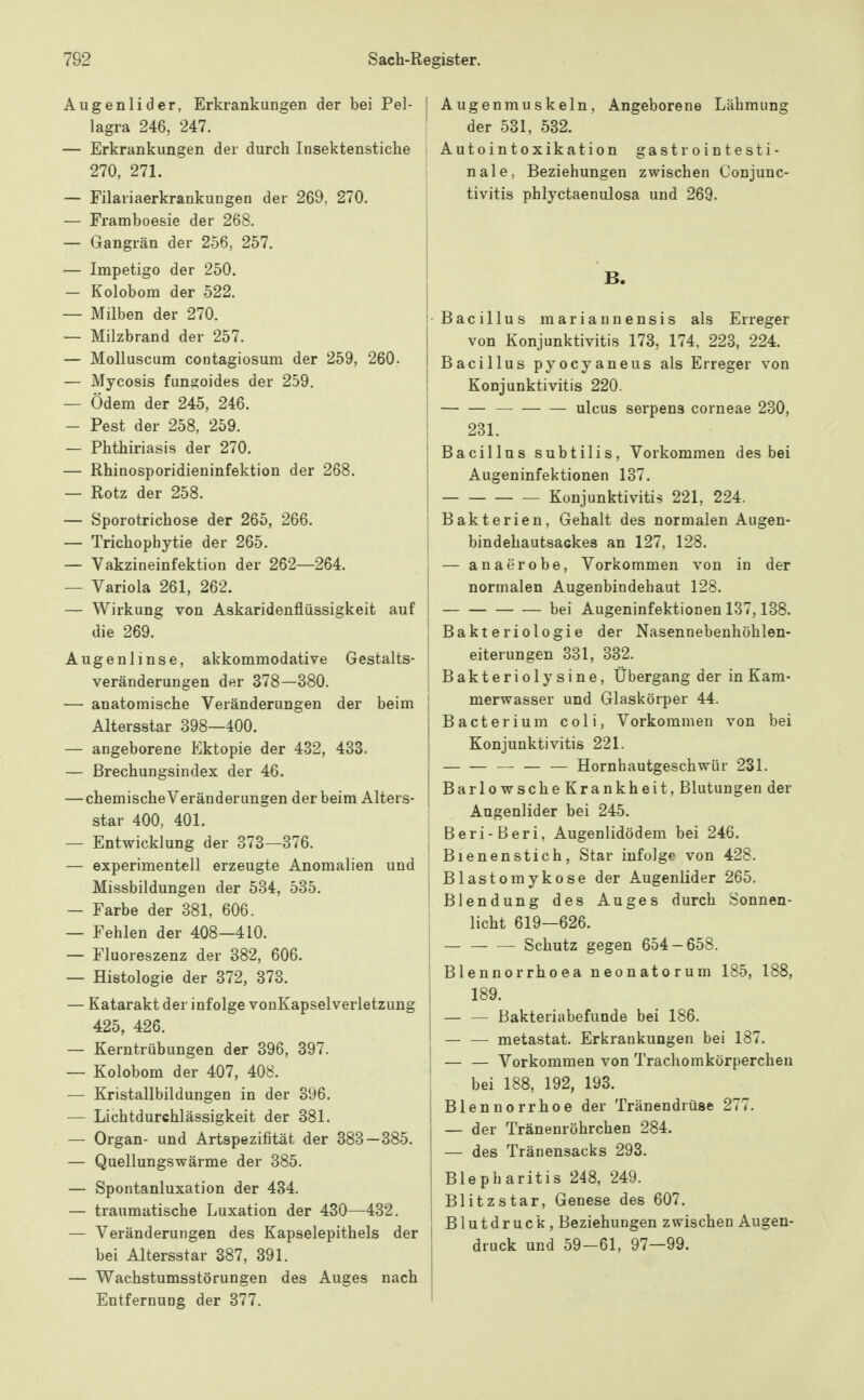 Augenlider, Erkrankungen der bei Pel- lagra 246, 247. — Erkrankungen der durch Insektenstiche 270, 271. — Filariaerkrankungen der 269, 270. — Framboesie der 268. — Gangrän der 256, 257. — Impetigo der 250. — Kolobom der 522. — Milben der 270. — Milzbrand der 257. — Molluscum contagiosum der 259, 260. — Mycosis fane;oides der 259. — Ödem der 245, 246. — Pest der 258, 259. — Phthiriasis der 270. — Rhinosporidieninfektion der 268. — Rotz der 258. — Sporotrichose der 265, 266. — Trichophytie der 265. — Vakzineinfektion der 262—264. — Variola 261, 262. — Wirkung von Askaridenflüssigkeit auf die 269. Augenlinse, akkommodative Gestalts- veränderungen der 378—380. — anatomische Veränderungen der beim Altersstar 398—400. — angeborene Ektopie der 482, 433. — ßrechungsindex der 46. — chemische Veränderungen der beim Alters- star 400, 401. — Entwicklung der 873—376. — experimentell erzeugte Anomalien und Missbildungen der 534, 535. — Farbe der 381, 606. — Fehlen der 408—410. — Fluoreszenz der 382, 606. — Histologie der 372, 373. — Katarakt der infolge vonKapselverletzung 425, 426. — Kerntrübungen der 396, 397. — Kolobom der 407, 408. — Kristallbildungen in der 396. — Lichtdurchlässigkeit der 381. — Organ- und Artspezifität der 383—385. — Quellungswärme der 385. — Spontanluxation der 484. — traumatische Luxation der 430—432. — Veränderungen des Kapselepithels der bei Altersstar 387, 391. — Wachstumsstörungen des Auges nach Entfernung der 377. Augenmuskeln, Angeborene Lähmung der 531, 532. Autointoxikation gastrointesti- nale, Beziehungen zwischen Conjunc- tivitis phlyctaenulosa und 269. B. •Bacillus mariannensis als Erreger von Konjunktivitis 173, 174, 228, 224. Bacillus pyocyaneus als Erreger von i Konjunktivitis 220. Ulcus serpens corneae 230, 231. Bacillus subtilis. Vorkommen des bei Augeninfektionen 137. Konjunktivitis 221, 224. Bakterien, Gehalt des normalen Augen- bindehautsackes an 127, 128. — anaerobe. Vorkommen von in der normalen Augenbindehaut 128. i bei Augeninfektionen 137,138. [ Bakteriologie der Nasennebenhöhlen- I eiterungen 381, 332. i Bakteriolysine, Übergang der in Kam- merwasser und Glaskörper 44. Bacterium coli, Vorkommen von bei Konjunktivitis 221. Hornhautgeschwür 231. Barlowsche Krankheit, Blutungen der Augenlider bei 245. I Beri-Beri, Augenlidödem bei 246. ! Bienenstich, Star infolge von 428. Blastomykose der Augenlider 265. Blendung des Auges durch Sonnen- licht 619—626. Schutz gegen 654-658. Blennorrhoea neonatorum 185, 188, I 189. — — Bakteriabefunde bei 186. metastat. Erkrankungen bei 187. Vorkommen von Trachomkörperchen bei 188, 192, 193. Blennorrhoe der Tränendrüse 277. — der Tränenröhrchen 284. — des Tränensacks 293. Blepharitis 248, 249. Blitzstar, Genese des 607. Blutdruck, Beziehungen zwischen Augen- druck und 59-61, 97—99.