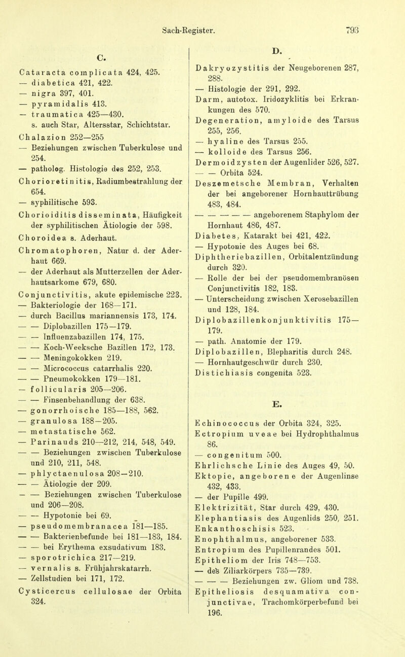 C. Cataracta complicata 424, 425. — diabetica 421, 422. — nigra 397, 401. — pyramidalis 413. — traumatica 425—430. s. auch Star, Altersstar, Schichtstar. Chalazion 252—255 — Beziehungen zwischen Tuberkulose und 254. — patholog. Histologie des 252, 253. Chorioretinitis, Radiumbestrahlung der 654. — syphilitische 593. Chorioiditis disseminata, Häufigkeit der syphilitischen Ätiologie der 598. Choroidea s. Aderhaut. Chromatophoren, Natur d. der Ader- haut 669. — der Aderhaut als Mutterzellen der Ader- hautsarkome 679, 680. Conjunctivitis, akute epidemische 223. — Bakteriologie der 168—171. — durch Bacillus mariannensis 173, 174. Diplobazillen 175-179. Influenzabazillen 174, 175. Koch-Weeksche Bazillen 172, 173. Meningokokken 219. — — Micrococcus catarrhalis 220. Pneumokokken 179—181. — follicularis 205—206. Finsenbehandlung der 638. — gonorrhoische 185—188, 562. — granulosa 188—205. — metastatische 562. — Parinauds 210—212, 214, 548, 549. Beziehungen zwischen Tuberkulose und 210, 211, 548. — phlyctaenulosa 208 — 210. Ätiologie der 209. — — Beziehungen zwischen Tuberkulose und 206—208. Hypotonie bei 69. — pseudomembranacea 181—185. Bakterienbefunde bei 181—183, 184. bei Erythema exsudativum 183. — sporotrichica 217—219. — V e r n a 1 i s s. Frühjahrskatarrh. — Zellstudien bei 171, 172. Cysticercus cellulosae der Orbita 324. D. Dakryozystitis der Neugeborenen 287, 288. — Histologie der 291, 292. Darm, autotox. Iridozyklitis bei Erkran- kungen des 570. Degeneration, amyloide des Tarsus 255, 256. — hyaline des Tarsus 255. — kolloide des Tarsus 256. Dermoidzysten der Augenlider 526, 527. Orbita 524. Deszemetsche Membran, Verhalten der bei angeborener Hornhauttrübung 483, 484. angeborenem Staphylom der Hornhaut 486, 487. Diabetes, Katarakt bei 421, 422. — Hypotonie des Auges bei 68. Diphtheriebazillen, Orbitalentzündung durch 320. — Rolle der bei der pseudomembranösen Conjunctivitis 182, 183. — Unterscheidung zwischen Xerosebazillen und 128, 184. Diplobazillenkonjunktivitis 175 — 179. — path. Anatomie der 179. Diplobazillen, Blepharitis durch 248. — Hornhautgeschwür durch 230. Distichiasis congenita 523. E. Echinococcus der Orbita 324, 325. Ectropium uveae bei Hydrophthalmus 86. — congenitum 500. Ehrlichsche Linie des Auges 49, 50. Ektopie, angeborene der Augenlinse 432, 433. — der Pupille 499. Elektrizität, Star durch 429, 430. Elephantiasis des Augenlids 250, 251. Enkanthoschisis 523. Enophthalmus, angeborener 533. Entropium des Pupillenrandes 501. Epitheliom der Iris 748—753. — defe Ziliarkörpers 735—739. Beziehungen zw. Gliom und 738. Epitheliosis desquamativa con- junctivae, Trachomkörperbefund bei 196.