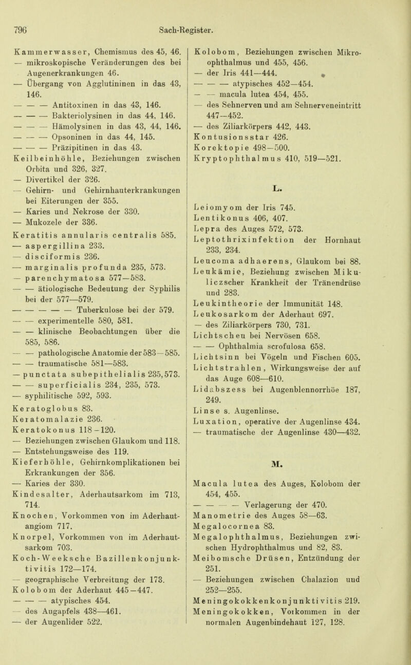 Kammerwasser, Chemismus des 45, 46. — mikroskopische Veränderungen des bei Augenerkrankungen 46. — Übergang von Agglutininen in das 43, 146. — Antitoxinen in das 43, 146. Bakteriolysinen in das 44, 146. Hämolysinen in das 43, 44, 146. Opsoninen in das 44, 145. Präzipitinen in das 43. Keilbeinhöhle, Beziehungen zwischen Orbita und 326, 327. — Divertikel der 326. — Gehirn- und Gehirnhauterkrankungen bei Eiterungen der 355. — Karies und Nekrose der 330. — Mukozele der 336. Keratitis annularis centralis 585, — aspergillina 233. — disciformis 236. — marginalis profunda 235, 573. — parenchymato sa 577—583. ätiologische Bedeutung der Syphilis bei der 577—579. Tuberkulose bei der 579. — — experimentelle 580, 581. — — klinische Beobachtungen über die 585, 586. — — pathologische Anatomie der 583—585. — — traumatische 581—583. — punctata subepithelialis 235,573. superficialis 234, 235, 573. — syphilitische 592, 593. Keratoglobus 83. Keratomalazie 236. Keratokonus 118-120. — Beziehungen zwischen Glaukom und 118. — Entstehungsweise des 119. Kieferhöhle, Gehirnkomplikationen bei Erkrankungen der 356. — Karies der 330. Kindesalter, Aderhautsarkom im 713, 714. Knochen, Vorkommen von im Aderhaut- angiom 717. Knorpel, Vorkommen von im Aderhaut- sarkom 703. Koch-Weeksche Bazillenkonjunk- tivitis 172—174. — geographische Verbreitung der 173. Kolobom der Aderhaut 445—447. atypisches 454. — des Augapfels 438—461. — der Augenlider 522. Kolobom, Beziehungen zwischen Mikro- ophthalmus und 455, 456. — der Iris 441—444. ^ atypisches 452—454. — — macula lutea 454, 455. — des Sehnerven und am Sehnerveneintritt 447-452. — des Ziliarkörpers 442, 443. Kontusionsstar 426. Korektopie 498-500. KryptOphthal mus 410, 519—521. Leiomyom der Iris 745. Lentikonus 406, 407. Lepra des Auges 572, 573. Leptothrixinfektion der Hornhaut 233, 234. Leucoma adhaerens, Glaukom bei 88. Leukämie, Beziehung zwischen Mi ku- liczscher Krankheit der Tränendrüse und 283. Leukintheorie der Immunität 148. Leukosarkom der Aderhaut 697. — des Ziliarkörpers 730, 731. Lichtscheu bei Nervösen 658. Ophthalmia scrofulosa 658. Li cht sinn bei Vögeln und Fischen 605. Lichtstrahlen, Wirkungsweise derauf das Auge 608—610. Lidabszess bei Augenblennorrhöe 187, 249. Linse s. Augenlinse. Luxation, operative der Augenlinse 434. — traumatische der Augenlinse 430—432. M. Macula lutea des Auges, Kolobom der 454, 455. ■ — Verlagerung der 470. Manometrie des Auges 58—63. Megalocornea 83. Megalophthalmus, Beziehungen zwi- schen Hydrophthalmus und 82, 83. Meiboms che Drüsen, Entzündung der 251. — Beziehungen zwischen Chalazion und 252—255. Meningokokkenkonjunktivitis 219. Meningokokken, Vorkommen in der normalen Augenbindehaut 127, 128.