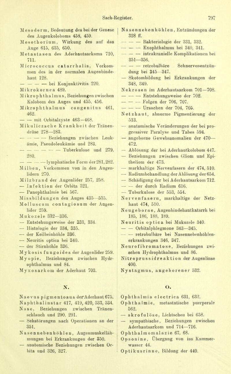 M e s 0 d e r III, Bedeutung des bei der Genese des Augenkoloboms 458, 459. Mesothorium, Wirkung des auf das Auge 615, 635, 650. Metastasen des Aderhautsarkoms 710, 711. Älicrococcus catarrhalis, Vorkom- men des in der normalen Augenbinde- haut 128. — bei Konjunktivitis 220. Mikrokornea 489. Mikrophthalmus, Beziehungen zwischen Kolobom des Auges und 455, 456. Mikrophthalmus congenitus 461, 462. mit Orbitalzyste 463-468. Mikuliczsche Krankheit der Tränen- drüse 278—283. — — Beziehungen zwischen Leuk- ämie, Pseudoleukämie und 288. Tuberkulose und 279, 280. — — lymphatische Form uer281,282. Milben, Vorkommen von in den Augen- lidern 270. Milzbrand der Augenlider 257, 258. — Infektion der Orbita 321, — Panophthalmie bei 567. Missbildungen des Auges 435—535. Molluscum contagiosum der Augen- lider 259. Mukozele 332—336. — Entstehuugsweise der 333, 334. — Histologie der 334, 335. — der Keilbeinhöhle 336. — Neuritis optica bei 340. — der Stirnhöhle 336. Mykosis fungoides der Augenlider 259. Myopie, Beziehungen zwischen Hydr- ophthalmus und 84. Myxosarkom der Aderhaut 703. Nasennebenhöhlen, Entzündungen der 328 ff. Bakteriologie der 331, 332. — Exophthalmus bei 340, 341. — — — intrakranielle Komplikationen bei 351—356. — — — retrobulbäre Sehnervenentzün- dung bei 345—347. — Skotombildung bei Erkrankungen der 348, 349. Nekrosen im Aderhautsarkom 701—708. — Entstehungsweise der 702. — — — Folgen der 706, 707. — Ursachen der 704, 705. Netzhaut, abnorme Pigmentierung der 513. — anatomische Veränderungen der bei pro- gressiver Paralyse und Tabes 594. — angeborne Gewebsanomalien der 470— 472. — Ablösung der bei Aderhautkolobom 447. — Beziehungen zwischen Gliom und Epi- theliom der 473. — markhaitige Nervenfasern der 474, 510. — Radiumbehandlung der Ablösung der 654. — Schädigung der bei Aderhautsarkom 712. — — der durch Radium 616. — Tuberkulose der 553, 554. Nervenfasern, markhaitige der Netz- haut 474, 510. Neugeborne, Augenbindehautkatarrh bei 185, 186, 188, 189. Neuritis optica bei Mukozele 340. Orbitalphlegmone 343—345. — — retrobulbäre bei Nasennebenhöhlen- erkrankungen 346, 347. Neurofibromatose, Beziehungen zwi- schen Hydrophthalmus und 86. Nitroprussidreaktion der Augenlinse 400. Nystagmus, angeborener 532. Naevus pigmentosus derAderhaut 675. | Naphthalinstar 417, 419,420,533,534. Nase, Beziehungen zwischen Tränen- schlauch und 290, 291. | — Sehstörungen nach Operationen an der i 351. I Nasennebenhöhlen, Augenmuskelläh- mungen bei Erkrankungen der 350. — anatomische Beziehungen zwischen Or- bita und 326, 327. O. Ophthalmia electrica 631, 632. Ophthalmie, metastatische puerperale 562. — skrofulöse, Lichtscheu bei 658. — sympathische, Beziehungen zwischen Aderhautsarkom und 714—716. Ophthalmomalazie 67, 68. Opsonine, Übergang von ins Kammer- wasser 44. Optikusrinne, Bildung der 440.