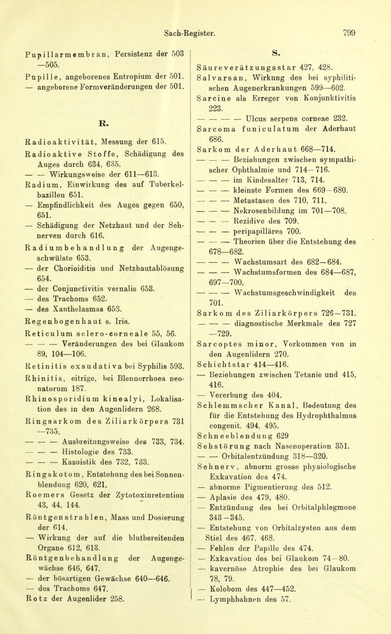 Pupillarmembran, Persistenz der 503 —505. Pupille, angeborenes Entropium der 501. — angeborene Formveränderungen der 501. B. Radioaktivität, Messung der 615. Radioaktive Stoffe, Schädigung des Auges durch 634, 635. Wirkungsweise der 611—613. Radium, Einwirkung des auf Tuberkel- bazillen 651. — Empfindlichkeit des Auges gegen 650, 651. — Schädigung der Netzhaut und der Seh- nerven durch 616. Radiumbehandlung der Augenge- schwülste 653, — der Chorioiditis und Netzhautablösung 654. — der Conjunctivitis vernalis 653. — des Trachoms 652. — des Xanthelasmas 653. Regenbogenhaut s. Iris. Reticulum sclero-corn eale 55, 56. — — — Veränderungen des bei Glaukom 89, 104—106. Retinitis exsudativa bei Syphilis 593. Rhinitis, eitrige, bei Blennorrhoea neo- natorum 187. Rhinosporidium kinealyi, Lokalisa- tion des in den Augenlidern 268. Ringsarkom des Ziliarkörpers 731 —735. — — — Ausbreitungsweise des 733, 734. Histologie des 733. Kasuistik des 732, 733. Ringskotom, Entstehung des bei Sonnen- blendung 620, 621. Roemers Gesetz der Zytotoxinretention 43, 44, 144. Röntgenstrahlen, Mass und Dosierung der 614. — Wirkung der auf die blutbereitenden Organe 612, 613. Röntgenbehandlung der Augenge- wächse 646, 647. — der bösartigen Gewächse 640—646. — des Trachoms 647. Rotz der Augenlider 258. S. Säureverätzungsstar 427, 428. Salvarsan, Wirkung des bei syphiliti- schen Augenerkrankungen 599—602. Sarcine als Erreger von Konjunktivitis 223. Ulcus serpens corneae 232. Sarcoma funiculatum der Aderhaut 686. Sarkom der Aderhaut 668—714. Beziehungen zwischen sympathi- scher Ophthalmie und 714- 716. im Kindesalter 713, 714. kleinste Formen des 669-680. — Metastasen des 710, 711. Nekrosenbildung im 701—708. — Rezidive des 709. — peripapilläres 700. — Theorien über die Entstehung des 678—682. Wachstumsart des 682—684. Wachstumsformen des 684—687, 697—700. Wachstumsgeschwindigkeit des 701. Sarkom des Ziliarkörpers 726 — 731. diagnostische Merkmale des 727 -729. Sarcoptes minor. Vorkommen von in den Augenlidern 270. Schichtstar 414—416. — Beziehungen zwischen Tetanie und 415, 416. — Vererbung des 404. Schlemmscher Kanal, Bedeutung des für die Entstehung des Hydrophthalmus congenit. 494, 495. Schneeblendung 629 Sehstörung nach Nasenoperation 351. Orbitalentzündung 318—320. Sehnerv, abnorm grosse physiologische Exkavation des 474. — abnorme Pigraentierung des 512. — Aplasie des 479, 480. — Entzündung des bei Orbitalphlegmone 343-345. — Entstehung von Orbitalzysten aus dem Stiel des 467, 468. — Fehlen der Papille des 474. — Exkavation des bei Glaukom 74- 80. — kavernöse Atrophie des bei Glaukom 78, 79. — Kolobom des 447—452. — Lymphbahnen des 57.