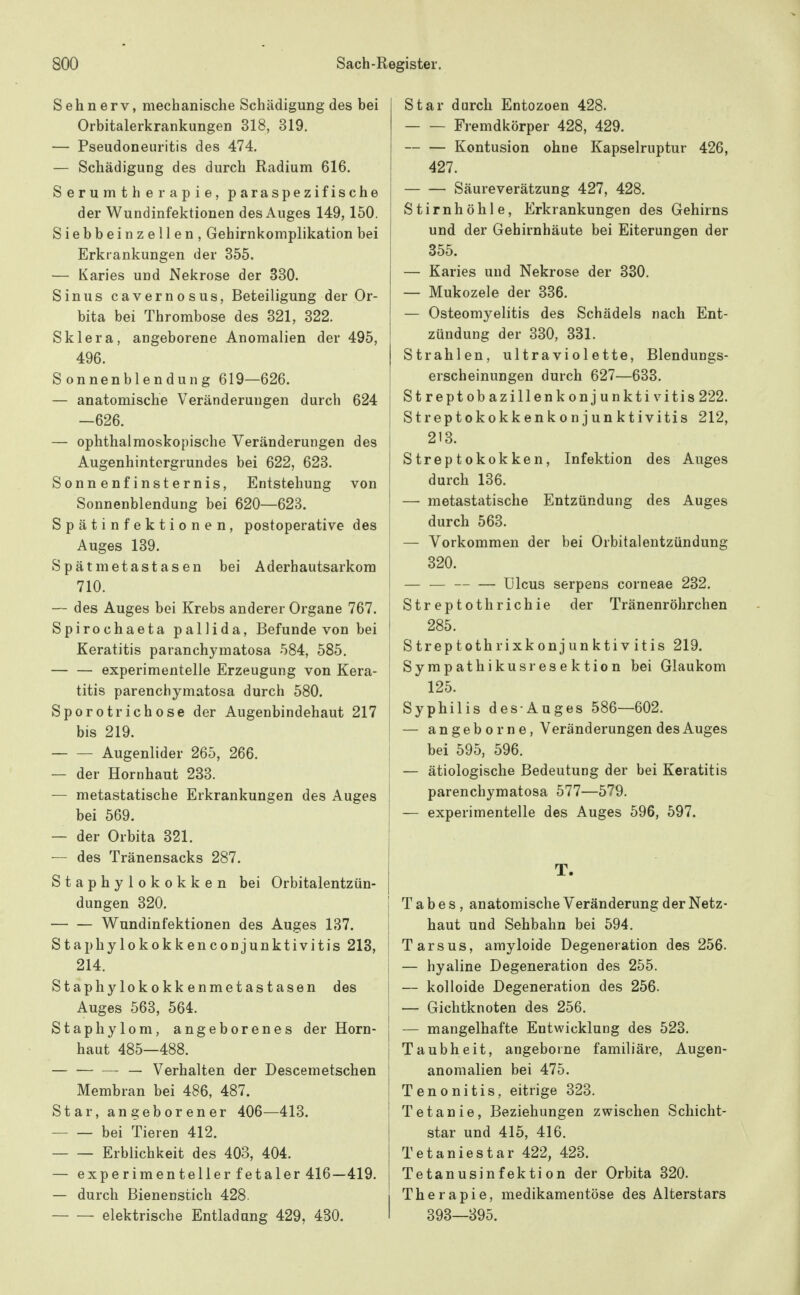 Sehnerv, mechanische Schädigung des bei Orbitalerkrankungen 318, 319. — Pseudoneuritis des 474. — Schädigung des durch Radium 616. S e r u m t h e r a p i e, paraspezifische der Wundinfektionen des Auges 149,150. Siebbeinzellen, Gehirnkomplikation bei Erkrankungen der 355. — Karies und Nekrose der 330. Sinus cavernosus, Beteiligung der Or- bita bei Thrombose des 321, 322. Sklera, angeborene Anomalien der 495, 496. Sonnenblendung 619—626. — anatomische Veränderungen durch 624 —626. — ophthalmoskopische Veränderungen des Augenhintergrundes bei 622, 623. Sonnenfinsternis, Entstehung von Sonnenblendung bei 620—623. Spätinfektionen, postoperative des Auges 139. Spätmetastasen bei Aderhautsarkora 710. — des Auges bei Krebs anderer Organe 767. Spirochaeta pallida, Befunde von bei Keratitis paranchymatosa 584, 585. — — experimentelle Erzeugung von Kera- titis parenchymatosa durch 580. Sporotrichose der Augenbindehaut 217 bis 219. Augenlider 265, 266. — der Hornhaut 233. — metastatische Erkrankungen des Auges bei 569. — der Orbita 321. — des Tränensacks 287. Staphylokokken bei Orbitalentzün- dungen 320. Wundinfektionen des Auges 137. Staphylokokkenconjunktivitis 213, 214. Staphylokokkenmetastasen des Auges 563, 564. Staphylom, angeborenes der Horn- haut 485—488. — — Verhalten der Descemetschen Membran bei 486, 487. Star, angeborener 406—413. — — bei Tieren 412. Erblichkeit des 403, 404. — experimenteller fetaler 416—419. — durch Bienenstich 428. elektrische Entladung 429, 430. Star durch Entozoen 428. Fremdkörper 428, 429. Kontusion ohne Kapselruptur 426, 427. Säureverätzung 427, 428. Stirnhöhle, Erkrankungen des Gehirns und der Gehirnhäute bei Eiterungen der 355. — Karies und Nekrose der 380. — Mukozele der 336. — Osteomyelitis des Schädels nach Ent- zündung der 330, 381. Strahlen, ultraviolette, Blendungs- erscheinungen durch 627—633. Streptobazillenkonjunktivitis 222. Streptokokkenkonjunktivitis 212, I 213. Streptokokken, Infektion des Auges durch 136. — metastatische Entzündung des Auges durch 563. — Vorkommen der bei Orbitalentzündung 320. — — Ulcus serpens corneae 232. Streptothrichie der Tränenröhrchen i 285. i S trep toth rixk onj un kti V itis 219. I Sympathikusresektion bei Glaukom I 125. 1 Syphilis des Auges 586—602. — angebe rne, Veränderungen des Auges bei 595, 596. — ätiologische Bedeutung der bei Keratitis [ parenchymatosa 577—579. — experimentelle des Auges 596, 597. T. j Tabes, anatomische Veränderung der Netz- haut und Sehbahn bei 594. Tarsus, amyloide Degeneration des 256. — hyaline Degeneration des 255. ! — kolloide Degeneration des 256. 5 — Gichtknoten des 256. j — mangelhafte Entwicklung des 523. Taubheit, angeborne familiäre, Augen- anomalien bei 475. Tenonitis, eitrige 323. Tetanie, Beziehungen zwischen Schicht- star und 415, 416. Tetaniestar 422, 423. Tetanusinfektion der Orbita 320. I Therapie, medikamentöse des Alterstars I 393—395.