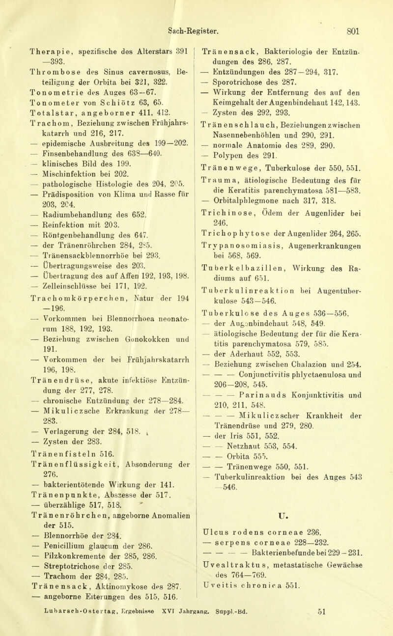 / Sach-Register. 801 Therapie, spezifische des Alterstars 391 —393. Thrombose des Sinus cavernosus, Be- teiligung der Orbita bei 321, 322. Tonometrie des Auges 63—67. Tonometer von Schiötz 63, 65. Totalstar, angeborner 411, 412. Trachom, Beziehung zwischen Frühjahrs- katarrh und 216, 217. — epidemische Ausbreitung des 199—202. — Finsenbehandlung des 638—640. — klinisches Bild des 199. -- Mischinfektion bei 202. — pathologische Histologie des 204, 205. — Prädisposition von Klima und Rasse für 203, 2C4. — Radiumbehandlung des 652. — Reinfektion mit 203. — Röntgenbehandlung des 647. — der Tränenröhrchen 284, 285. — Tränensackblennorrhöe bei 293. — Übertragungsweise des 203. — Übertragung des auf Affen 192, 193, 198. — Zelleinschlüsse bei 171, 192. Trachom körperchen, Natur der 194 — 196. — Vorkommen bei Blennorrhoea neonato- rum 188, 192, 193. — Beziehung zwischen Gonokokken und 191. — Vorkommen der bei Frühjahrskatarrh 196, 198. Tränendrüse, akute infektiöse Entzün- dung der 277, 278. — chronische Entzündung der 278—284. — Mikuliczsche Erkrankung der 278— 283. — Verlagerung der 284, 518, ^ — Zysten der 283. Tränenfisteln 516. Tränenflüssigkeit, Absonderung der 276. Tränenpunkte, Abszesse der 517. — überzählige 517, 518. Tränenröhrchen, angeborne Anomalien der 515. — Blennorrhoe der 284. — Penicillium glaucum der 286. — Pilzkonkremente der 285, 286. — Streptotrichose der 285. — Trachom der 284, 285. Tränensack, Aktinomykose des 287. — angeborne Eiterungen des 515, 516. Lubarsch-Ostertag, Ergebnisse XVI Jahrgang. Suppl.-Bd Tränensack, Bakteriologie der Entzün- dungen des 286, 287. — Entzündungen des 287-294, 317. — Sporotrichose des 287. — Wirkung der Entfernung des auf den Keimgehalt der Augenbindehaut 142,143. — Zysten des 292, 293. Trän enschlauch, Beziehungenzwischen Nasennebenhöhlen und 290, 291. — normale Anatomie des 289, 290. — Polypen des 291. Tränenwege, Tuberkulose der 550, 551. Trauma, ätiologische Bedeutung des für die Keratitis parenchymatosa 581—583. — Orbitalphlegmone nach 317, 318. Trichinose, Ödem der Augenlider bei 246. Trichophytose der Augenlider 264, 265. Trypanosomiasis, Augenerkrankungen bei 568, 569. Tuberkelbazillen, Wirkung des Ra- diums auf 651. Tuberkulinreaktion bei Augentubnr- kulose 543-546. Tuberkulose des Auges 536 — 556. — der Augjnbindehaut 548, 549. — ätiologische Bedeutung der für die Kera- titis parenchymatosa 579, 585. — der Aderhaut 552, 553. — Beziehung zwischen Chalazion und 254. Conjunctivitis phlyctaenulosa und 206-208, 545. — — — Parinauds Konjunktivitis und 210, 211, 548. — — — Mikulicz scher Krankheit der Tränendrüse und 279, 280. — der Iris 551, 552. Netzhaut 553, 554. Orbita 555. Tränenwege 550, 551. — Tuberkulinreaktion bei des Auges 543 -546. U. Ulcus rodens corneae 236. — serpens corneae 228—232. Bakterienbefunde bei 229-231. Uveal traktu s, metastatische Gewächse des 764—769. Uveitis chronica 551. 51