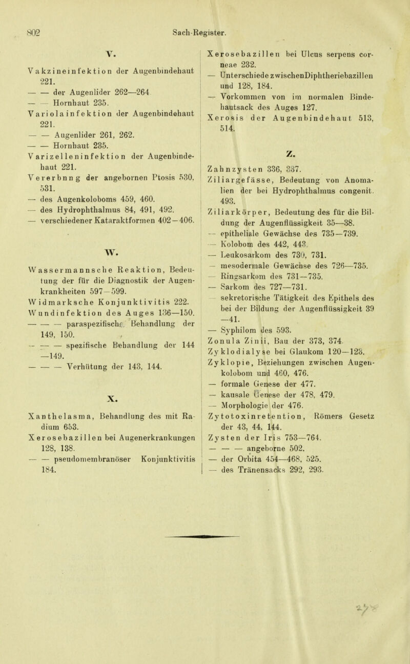 V. Vakzineinfektion der Augenbindehaut 221. der Augenlider 262—264. Hornhaut 235. Variolainfektion der Augenbindehaut 221. Augenlider 261, 262. Hornhaut 235. Varizelleninfektion der Augenbinde- haut 221. Vererbung der angebornen Ptosis 530, 531. — des Augenkoloboms 459, 460. — des Hydrophthalmus 84, 491, 492. — verschiedener Kataraktformen 402 — 406. W. Wassermannsche Reaktion, Bedeu- tung der für die Diagnostik der Augen- krankheiten 597-599. Widmarksche Konjunktivitis 222. Wundinfektion des Auges 136—150. paraspezifischf Behandlung der 149, 150. — ;— — spezifische Behandlung der 144 —149. Verhütung der 143, 144. X. Xanthelasma, Behandlung des mit Ra- dium 653. Xerosebazillen bei Augenerkrankungen 128, 138. ~ — pseudomembranöser Konjunktivitis 184. ! Xerosebazillen bei Ulcus serpens cor- neae 232. ' — Unterschiede zwischenDiphtheriebazillen i und 128, 184. j — Vorkommen von im normalen Binde- j hautsack des Auges 127. [ Xerosis der Augenbindehaut 513, j 514. I ^' I Zahnzysten 336, 887. Ziliargefässe, Bedeutung von Anoma- lien der bei Hydrophthalmus congenit. I 493. Ziliarkörper, Bedeutung des für die Bil- dung der Augenflüssigkeit 35—38. — epitheliale Gewächse des 735—739. i - Kolobom des 442, 448. , — Leukosaikom des 73'J, 731. — mesodermale Gewächse des 726—735. — Ringsarkom des 731—735. — Sarkom des 727—731. sekretorische Tätigkeit des Epithels des bei der Bildung der Augenflüssigkeit 39 —41. — Syphilora des 593. Zonula Zinii, Bau der 373, 374. Zyklodialyse bei Glaukom 120—128. Zyklopie, Beziehungen zwischen Augen- ! kolobom und 460, 476. j — formale Genese der 477. j — kausale lienese der 478, 479. I — Morphologie der 476. Zy totoxinretention , Römers Gesetz der 43, 44, 144. I Zysten der Iris 753—764. 1 — — — angeborne 502. — der Orbita 454—468, 525. I — des Tränensack.s 292, 293.