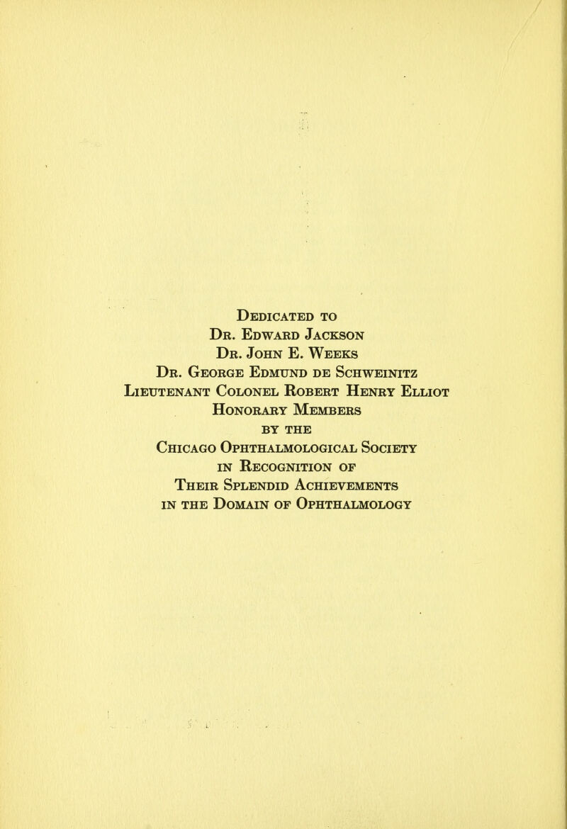 Dedicated to Dr. Edward Jackson Dr. John E. Weeks Dr. George Edmund de Schweinitz Lieutenant Colonel Robert Henry Elliot Honorary Members BY the Chicago Ophthalmological Society IN Recognition of Their Splendid Achievements IN the Domain of Ophthalmology