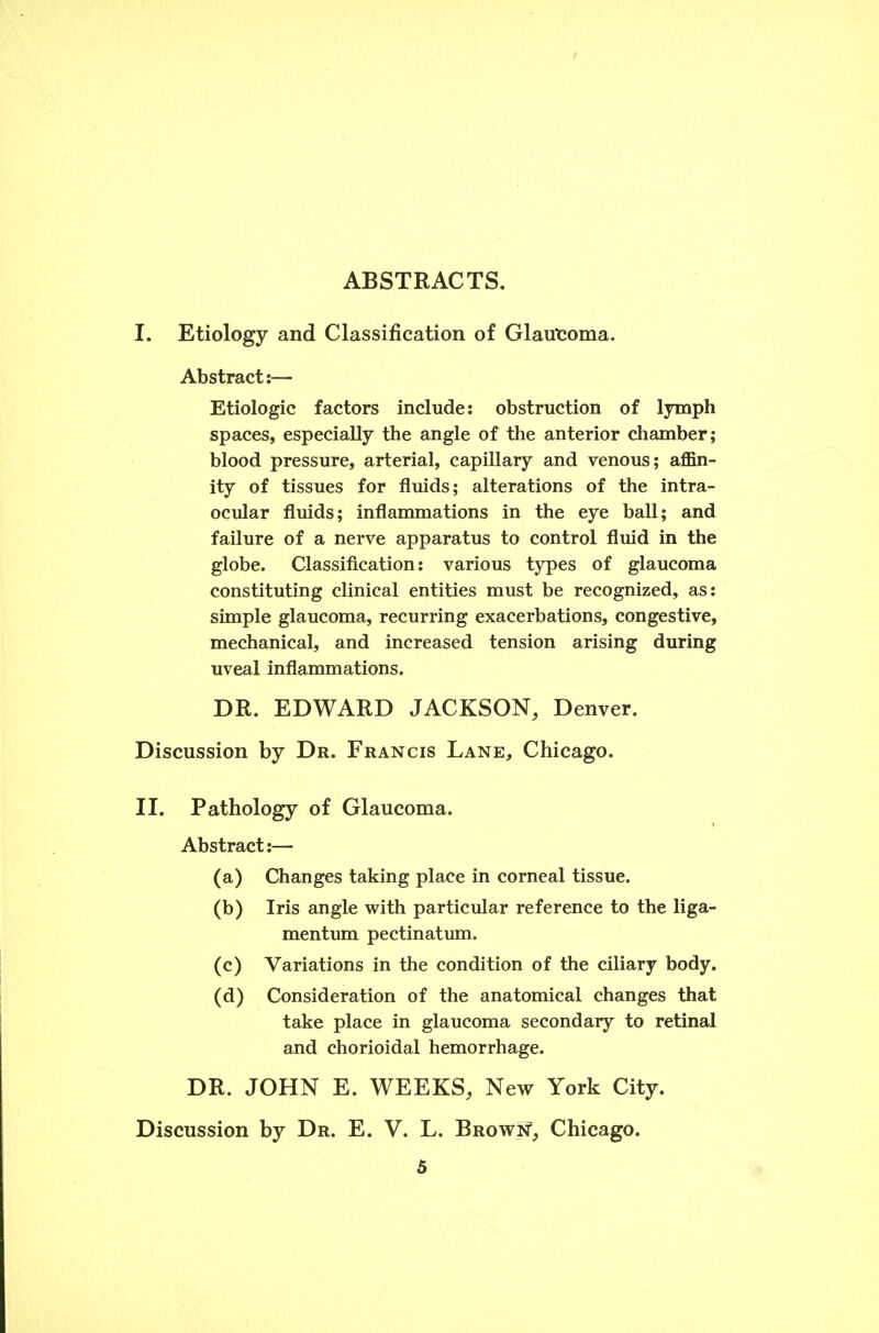 ABSTRACTS. I. Etiology and Classification of Glautoma. Abstract:— Etiologic factors include: obstruction of lymph spaces, especially the angle of the anterior chamber; blood pressure, arterial, capillary and venous; affin- ity of tissues for fluids; alterations of the intra- ocular fluids; inflammations in the eye ball; and failure of a nerve apparatus to control fluid in the globe. Classification: various types of glaucoma constituting clinical entities must be recognized, as: simple glaucoma, recurring exacerbations, congestive, mechanical, and increased tension arising during uveal inflammations. DR. EDWARD JACKSON, Denver. Discussion by Dr. Francis Lane, Chicago. II. Pathology of Glaucoma. Abstract:— (a) Changes taking place in corneal tissue. (b) Iris angle with particular reference to the liga- mentum pectinatum. (c) Variations in the condition of the ciliary body. (d) Consideration of the anatomical changes that take place in glaucoma secondary to retinal and chorioidal hemorrhage. DR. JOHN E. WEEKS, New York City. Discussion by Dr. E. V. L. Brown, Chicago.