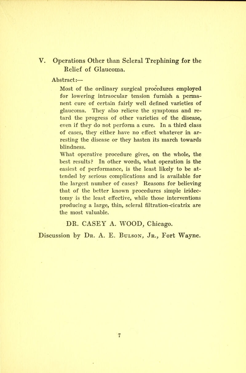 V. Operations Other than Scleral Trephining for the Relief of Glaucoma. Abstract:— Most of the ordinary surgical procedures employed for lowering intraocular tension furnish a perma- nent cure of certain fairly well defined varieties of glaucoma. They also relieve the symptoms and re- tard the progress of other varieties of the disease, even if they do not perform a cure. In a third class of cases, they either have no effect whatever in ar- resting the disease or they hasten its march towards blindness. What operative procedure gives, on the whole, the best results? In other words, what operation is the easiest of performance, is the least likely to be at- tended by serious complications and is available for the largest number of cases? Reasons for believing that of the better known procedures simple iridec- tomy is the least effective, while those interventions producing a large, thin, scleral filtration-cicatrix are the most valuable. DR. CASEY A. WOOD, Chicago. Discussion by Dr. A. E. Bulson, Jr., Fort Wayne.