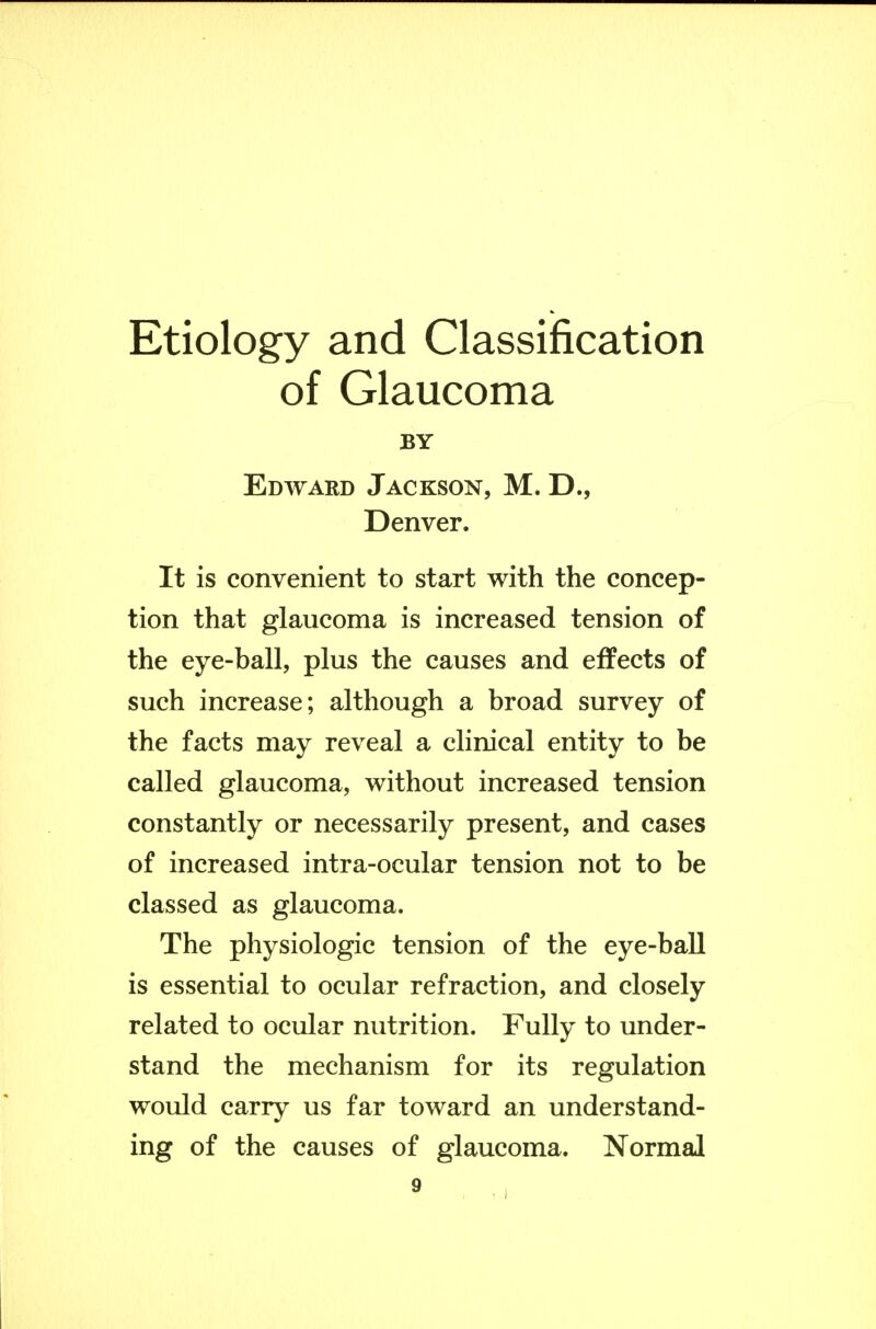 Etiology and Classification of Glaucoma BY Edward Jackson, M. D., Denver. It is convenient to start with the concep- tion that glaucoma is increased tension of the eye-ball, plus the causes and effects of such increase; although a broad survey of the facts may reveal a clinical entity to be called glaucoma, without increased tension constantly or necessarily present, and cases of increased intra-ocular tension not to be classed as glaucoma. The physiologic tension of the eye-ball is essential to ocular refraction, and closely related to ocular nutrition. Fully to under- stand the mechanism for its regulation would carry us far toward an understand- ing of the causes of glaucoma. Normal