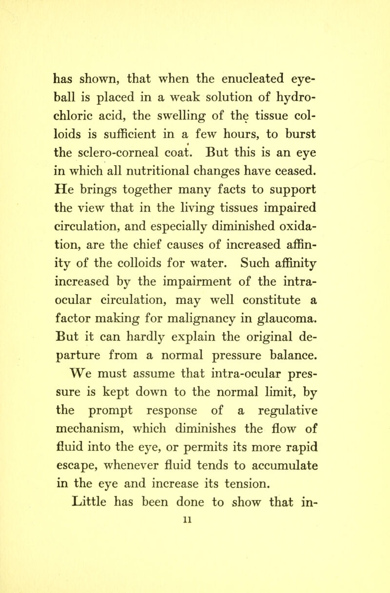 has shown, that when the enucleated eye- ball is placed in a weak solution of hydro- chloric acid, the swelling of the tissue col- loids is sufficient in a few hours, to burst the sclero-corneal coat. But this is an eye in which all nutritional changes have ceased. He brings together many facts to support the view that in the living tissues impaired circulation, and especially diminished oxida- tion, are the chief causes of increased affin- ity of the colloids for water. Such affinity increased by the impairment of the intra- ocular circulation, may well constitute a factor making for malignancy in glaucoma. But it can hardly explain the original de- parture from a normal pressure balance. We must assume that intra-ocular pres- sure is kept down to the normal limit, by the prompt response of a regulative mechanism, which diminishes the flow of fluid into the eye, or permits its more rapid escape, whenever fluid tends to accumulate in the eye and increase its tension. Little has been done to show that in-