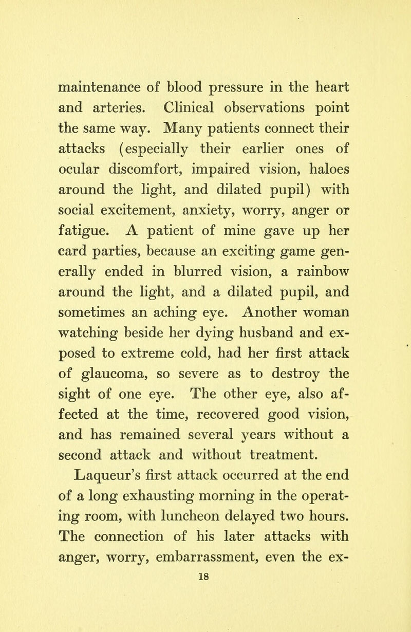 maintenance of blood pressure in the heart and arteries. CHnical observations point the same way. Many patients connect their attacks (especially their earlier ones of ocular discomfort, impaired vision, haloes around the light, and dilated pupil) with social excitement, anxiety, worry, anger or fatigue. A patient of mine gave up her card parties, because an exciting game gen- erally ended in blurred vision, a rainbow around the light, and a dilated pupil, and sometimes an aching eye. Another woman watching beside her dying husband and ex- posed to extreme cold, had her first attack of glaucoma, so severe as to destroy the sight of one eye. The other eye, also af- fected at the time, recovered good vision, and has remained several years without a second attack and without treatment. Laqueur's first attack occurred at the end of a long exhausting morning in the operat- ing room, with luncheon delayed two hours. The connection of his later attacks with anger, worry, embarrassment, even the ex-