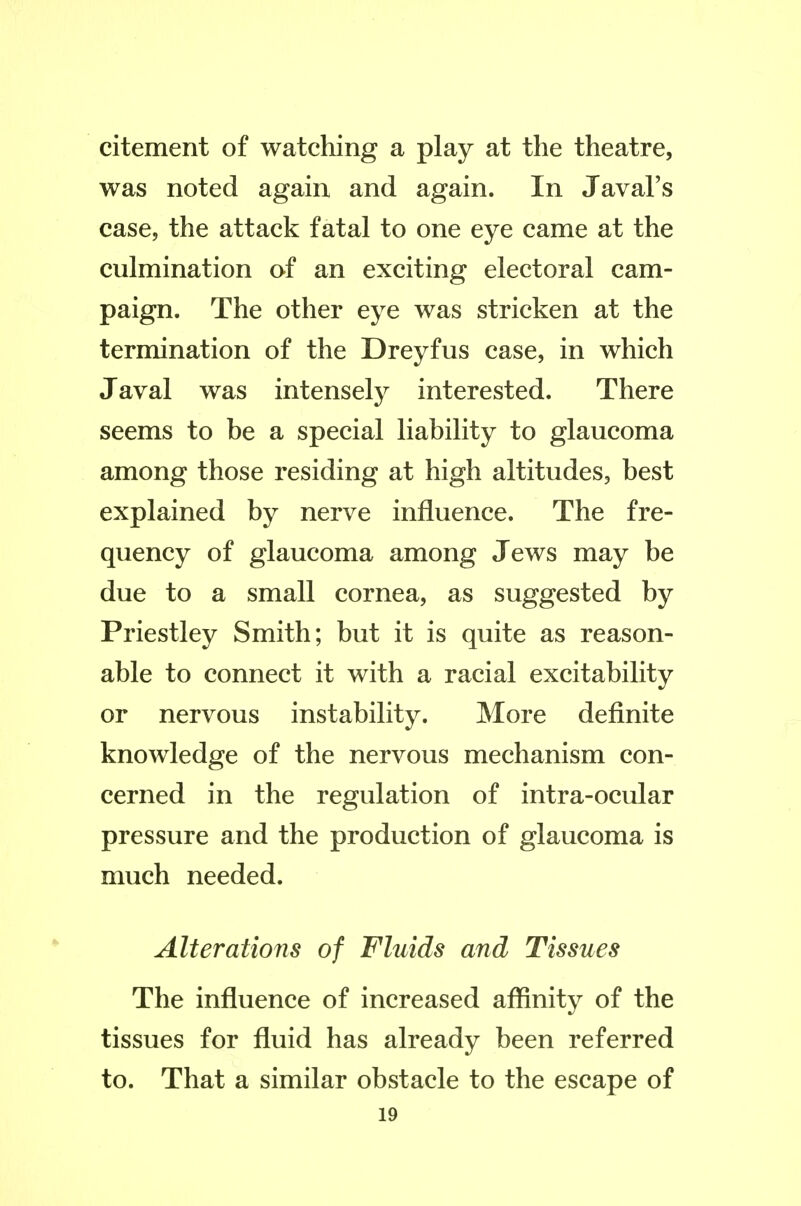 citement of watching a play at the theatre, was noted again and again. In Javal's case, the attack fatal to one eye came at the culmination of an exciting electoral cam- paign. The other eye was stricken at the termination of the Dreyfus case, in which Javal was intensely interested. There seems to be a special liability to glaucoma among those residing at high altitudes, best explained by nerve influence. The fre- quency of glaucoma among Jews may be due to a small cornea, as suggested by Priestley Smith; but it is quite as reason- able to connect it with a racial excitability or nervous instability. More definite knowledge of the nervous mechanism con- cerned in the regulation of intra-ocular pressure and the production of glaucoma is much needed. Alterations of Fluids and Tissues The influence of increased affinity of the tissues for fluid has already been referred to. That a similar obstacle to the escape of