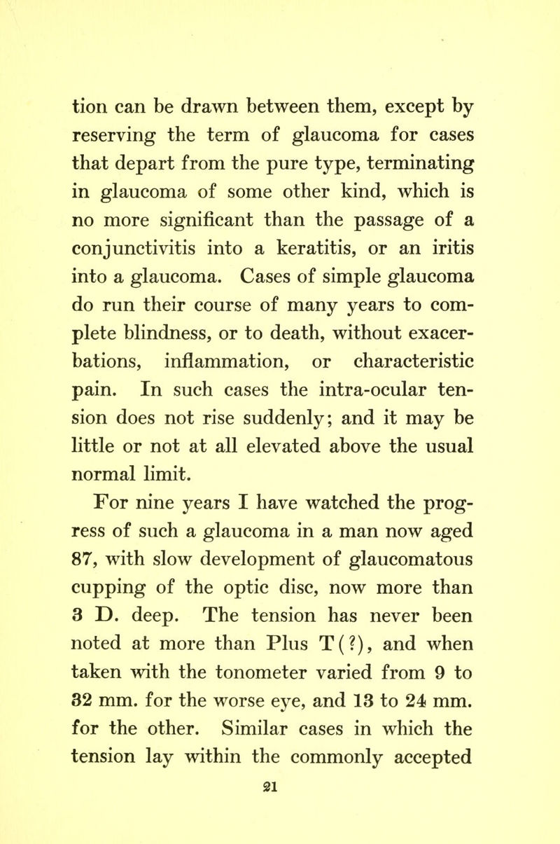 tion can be drawn between them, except by reserving the term of glaucoma for cases that depart from the pure type, terminating in glaucoma of some other kind, which is no more significant than the passage of a conjunctivitis into a keratitis, or an iritis into a glaucoma. Cases of simple glaucoma do run their course of many years to com- plete blindness, or to death, without exacer- bations, inflammation, or characteristic pain. In such cases the intra-ocular ten- sion does not rise suddenly; and it may be little or not at all elevated above the usual normal limit. For nine years I have watched the prog- ress of such a glaucoma in a man now aged 87, with slow development of glaucomatous cupping of the optic disc, now more than 3 D. deep. The tension has never been noted at more than Plus T(?), and when taken with the tonometer varied from 9 to 32 mm. for the worse eye, and 13 to 24 mm. for the other. Similar cases in which the tension lay within the commonly accepted