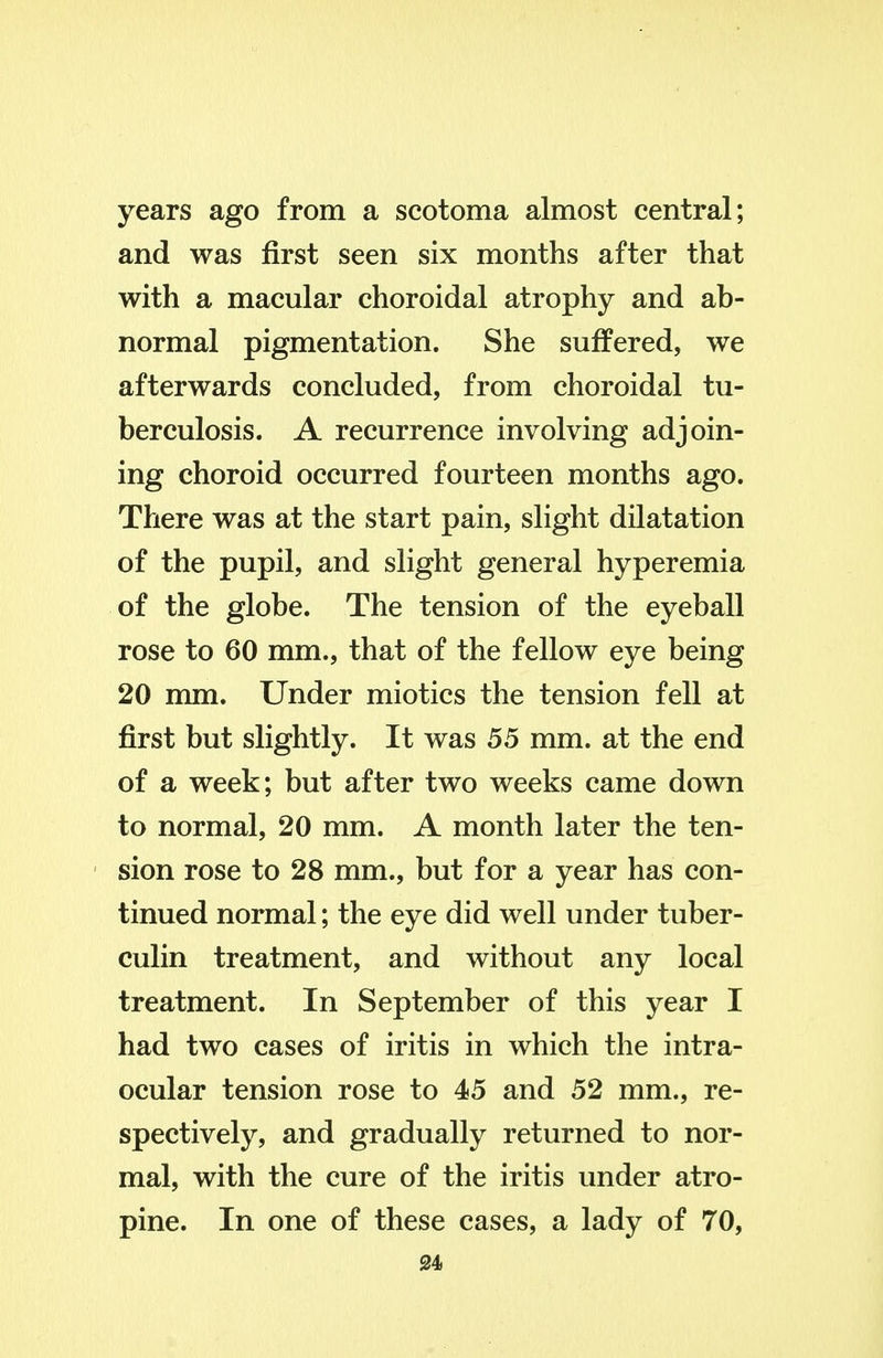 years ago from a scotoma almost central; and was first seen six months after that with a macular choroidal atrophy and ab- normal pigmentation. She suffered, we afterwards concluded, from choroidal tu- berculosis. A recurrence involving adjoin- ing choroid occurred fourteen months ago. There was at the start pain, slight dilatation of the pupil, and slight general hyperemia of the globe. The tension of the eyeball rose to 60 mm., that of the fellow eye being 20 mm. Under miotics the tension fell at first but slightly. It was 55 mm. at the end of a week; but after two weeks came down to normal, 20 mm. A month later the ten- sion rose to 28 mm., but for a year has con- tinued normal; the eye did well under tuber- culin treatment, and without any local treatment. In September of this year I had two cases of iritis in which the intra- ocular tension rose to 45 and 52 mm., re- spectively, and gradually returned to nor- mal, with the cure of the iritis under atro- pine. In one of these cases, a lady of 70,