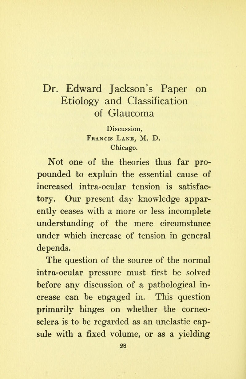 Dr. Edward Jackson's Paper on Etiology and Classification of Glaucoma Discussion, Francis Lane, M. D. Chicago. Not one of the theories thus far pro- pounded to explain the essential cause of increased intra-ocular tension is satisfac- tory. Our present day knowledge appar- ently ceases with a more or less incomplete understanding of the mere circumstance under which increase of tension in general depends. The question of the source of the normal intra-ocular pressure must first be solved before any discussion of a pathological in- crease can be engaged in. This question primarily hinges on whether the corneo- sclera is to be regarded as an unelastic cap- sule with a fixed volume, or as a yielding S8