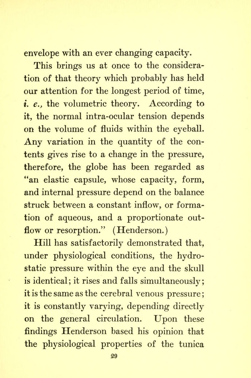 envelope with an ever changing capacity. This brings us at once to the considera- tion of that theory which probably has held our attention for the longest period of time, L e,, the volumetric theory. According to it, the normal intra-ocular tension depends on the volume of fluids within the eyeball. Any variation in the quantity of the con- tents gives rise to a change in the pressure, therefore, the globe has been regarded as **an elastic capsule, whose capacity, form, and internal pressure depend on the balance struck between a constant inflow, or forma- tion of aqueous, and a proportionate out- flow or resorption. (Henderson.) Hill has satisfactorily demonstrated that, under physiological conditions, the hydro- static pressure within the eye and the skull is identical; it rises and falls simultaneously; it is the same as the cerebral venous pressure; it is constantly varying, depending directly on the general circulation. Upon these findings Henderson based his opinion that the physiological properties of the tunica