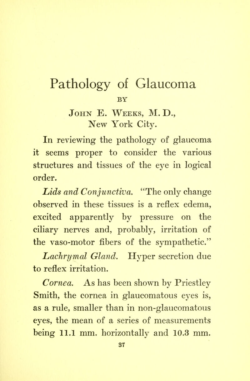 Pathology of Glaucoma BY John E. Weeks, M. D., New York City. In reviewing the pathology of glaucoma it seems proper to consider the various structures and tissues of the eye in logical order. Lids and Conjunctiva, The only change observed in these tissues is a reflex edema, excited apparently by pressure on the ciliary nerves and, probably, irritation of the vaso-motor fibers of the sympathetic. Lachrymal Gland, Hyper secretion due to reflex irritation. Cornea. As has been shown by Priestley Smith, the cornea in glaucomatous eyes is, as a rule, smaller than in non-glaucomatous eyes, the mean of a series of measurements being 11.1 mm. horizontally and 10.3 mm. S7