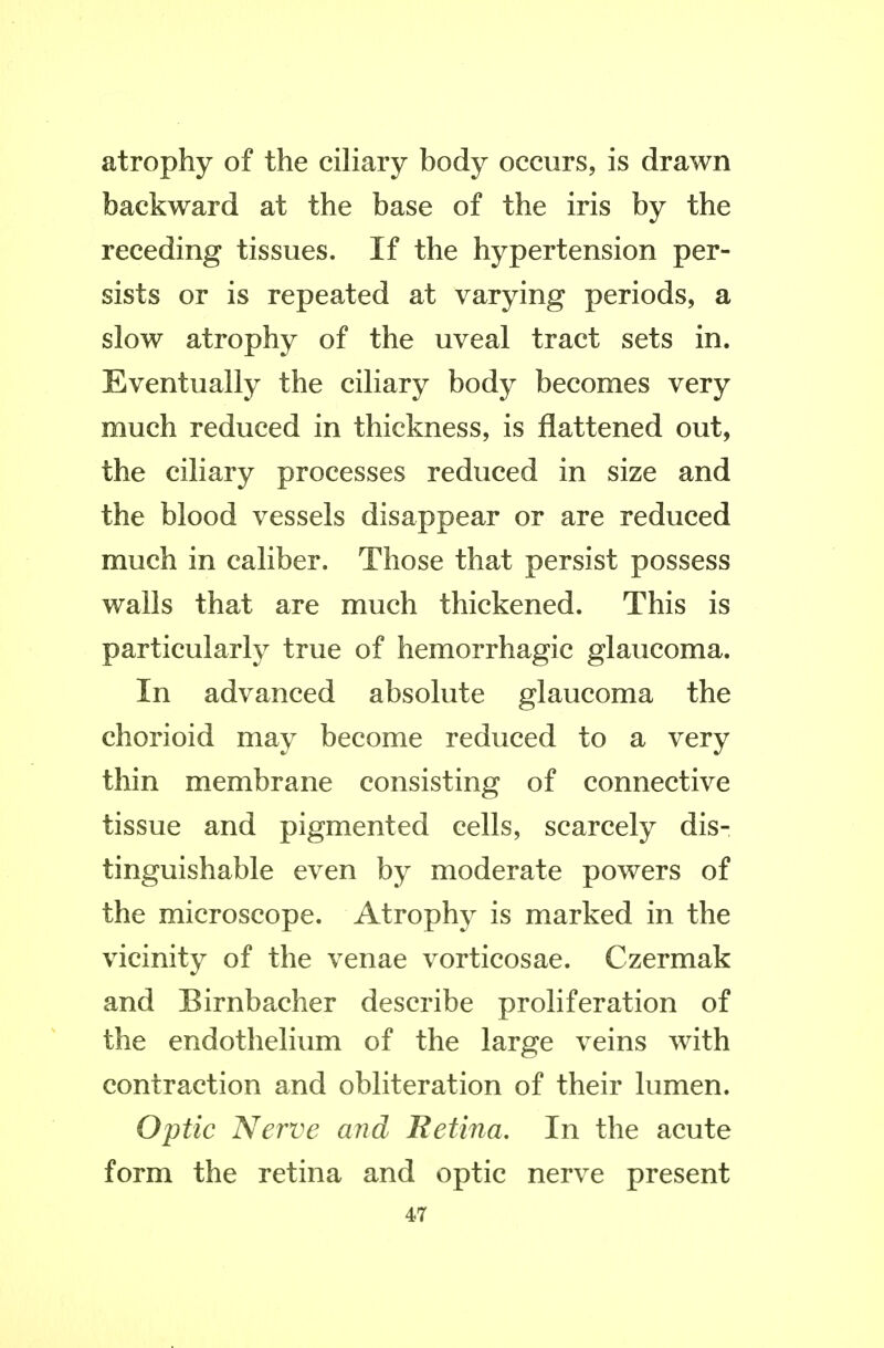 atrophy of the ciliary body occurs, is drawn backward at the base of the iris by the receding tissues. If the hypertension per- sists or is repeated at varying periods, a slow atrophy of the uveal tract sets in. Eventually the ciliary body becomes very much reduced in thickness, is flattened out, the ciliary processes reduced in size and the blood vessels disappear or are reduced much in caliber. Those that persist possess walls that are much thickened. This is particularly true of hemorrhagic glaucoma. In advanced absolute glaucoma the chorioid may become reduced to a very thin membrane consisting of connective tissue and pigmented cells, scarcely dis- tinguishable even by moderate powers of the microscope. Atrophy is marked in the vicinity of the venae vorticosae. Czermak and Birnbacher describe proliferation of the endothelium of the large veins with contraction and obliteration of their lumen. Optic Nerve and Retina, In the acute form the retina and optic nerve present