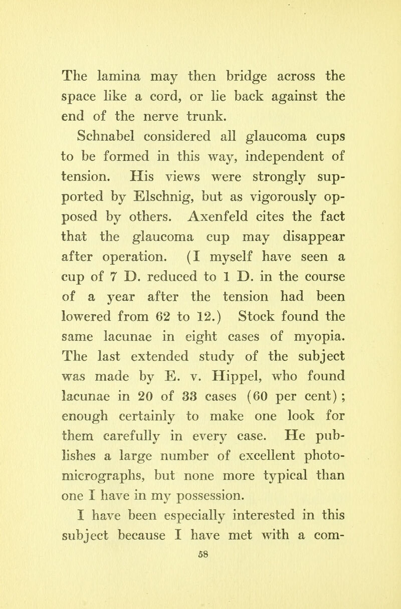 The lamina may then bridge across the space hke a cord, or lie back against the end of the nerve trunk. Schnabel considered all glaucoma cups to be formed in this way, independent of tension. His views were strongly sup- ported by Elschnig, but as vigorously op- posed by others. Axenfeld cites the fact that the glaucoma cup may disappear after operation. (I myself have seen a cup of 7 D. reduced to 1 D. in the course of a year after the tension had been lowered from 62 to 12.) Stock found the same lacunae in eight cases of myopia. The last extended study of the subject was made by E. v. Hippel, who found lacunae in 20 of 33 cases (60 per cent) ; enough certainly to make one look for them carefully in every case. He pub- lishes a large number of excellent photo- micrographs, but none more typical than one I have in my possession. I have been especially interested in this subject because I have met with a com-