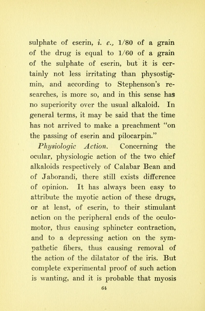 sulphate of eserin, i, e., 1/80 of a grain of the drug is equal to 1/60 of a grain of the sulphate of eserin, but it is cer- tainly not less irritating than physostig- min, and according to Stephenson's re- searches, is more so, and in this sense has no superiority over the usual alkaloid. In general terms, it may be said that the time has not arrived to make a preachment on the passing of eserin and pilocarpin. Physiologic Action. Concerning the ocular, physiologic action of the two chief alkaloids respectively of Calabar Bean and of Jaborandi, there still exists difference of opinion. It has always been easy to attribute the myotic action of these drugs, or at least, of eserin, to their stimulant action on the peripheral ends of the oculo- motor, thus causing sphincter contraction, and to a depressing action on the sym- pathetic fibers, thus causing removal of the action of the dilatator of the iris. But complete experimental proof of such action is wanting, and it is probable that myosis