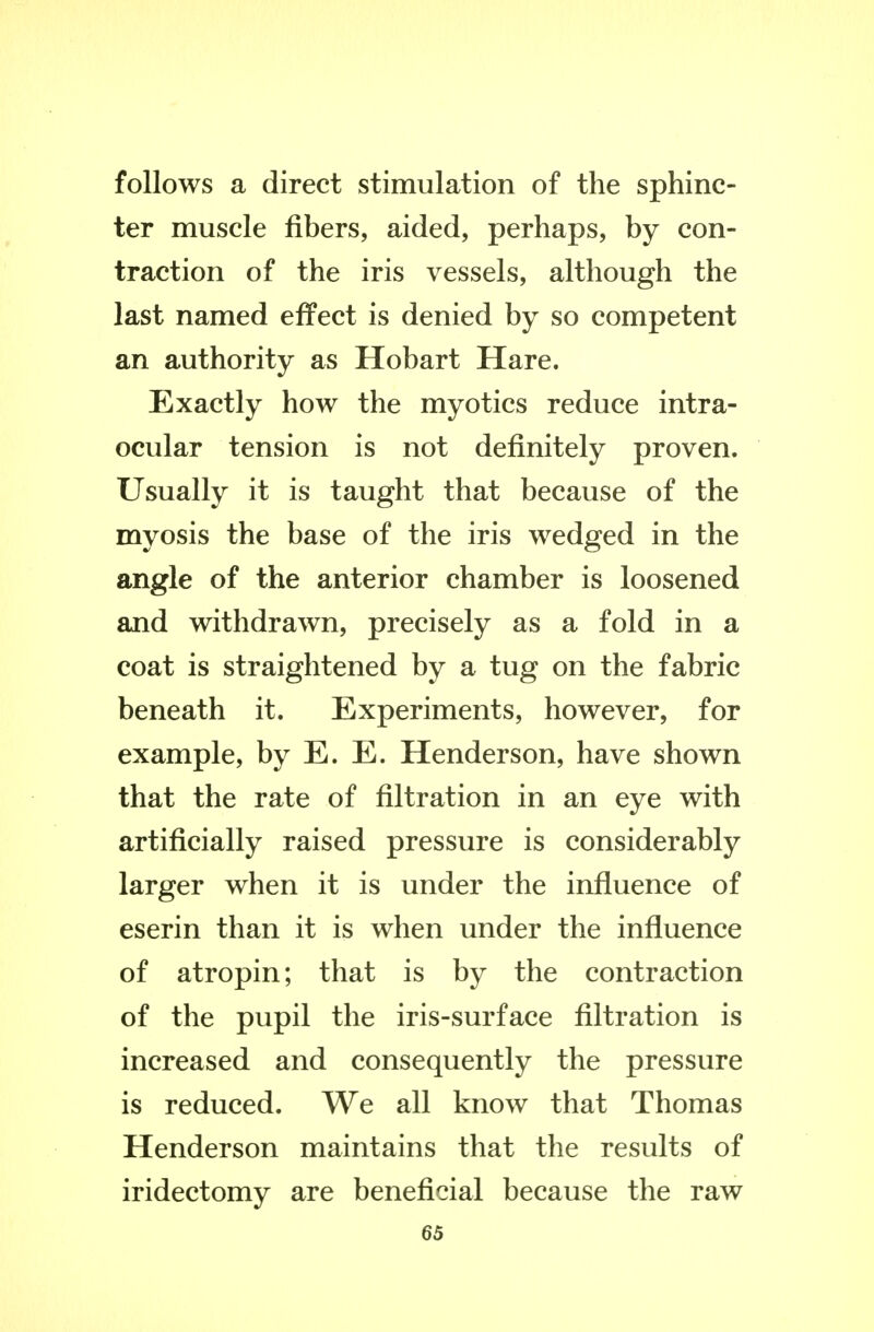 follows a direct stimulation of the sphinc- ter muscle fibers, aided, perhaps, by con- traction of the iris vessels, although the last named effect is denied by so competent an authority as Hobart Hare. Exactly how the myotics reduce intra- ocular tension is not definitely proven. Usually it is taught that because of the myosis the base of the iris wedged in the angle of the anterior chamber is loosened and withdrawn, precisely as a fold in a coat is straightened by a tug on the fabric beneath it. Experiments, however, for example, by E. E. Henderson, have shown that the rate of filtration in an eye with artificially raised pressure is considerably larger when it is under the influence of eserin than it is when under the influence of atropin; that is by the contraction of the pupil the iris-surface filtration is increased and consequently the pressure is reduced. We all know that Thomas Henderson maintains that the results of iridectomy are beneficial because the raw