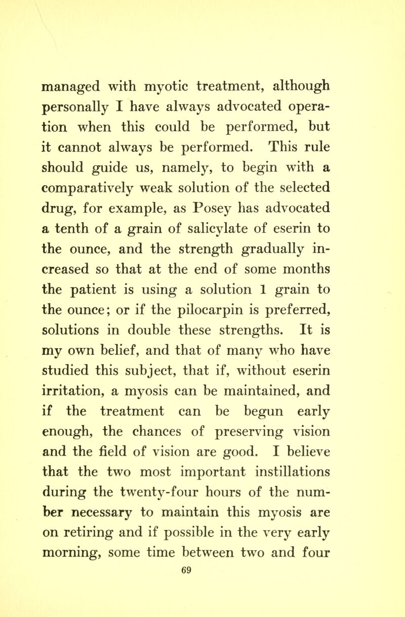 managed with myotic treatment, although personally I have always advocated opera- tion when this could be performed, but it cannot always be performed. This rule should guide us, namely, to begin with a comparatively weak solution of the selected drug, for example, as Posey has advocated a tenth of a grain of salicylate of eserin to the ounce, and the strength gradually in- creased so that at the end of some months the patient is using a solution 1 grain to the ounce; or if the pilocarpin is preferred, solutions in double these strengths. It is my own belief, and that of many who have studied this subject, that if, without eserin irritation, a myosis can be maintained, and if the treatment can be begun early enough, the chances of preserving vision and the field of vision are good. I believe that the two most important instillations during the twenty-four hours of the num- ber necessary to maintain this myosis are on retiring and if possible in the very early morning, some time between two and four